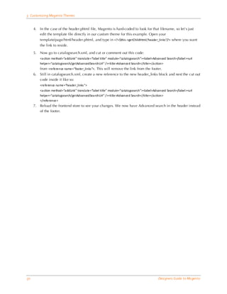5 Customizing Magento Themes


     4.   In the case of the header.phtml file, Magento is hard-coded to look for that filename, so let’s just
          edit the template file directly in our custom theme for this example. Open your
          template/page/html/header.phtml, and type in <?=$this->getChildHtml (‘header_links’)?> where you want
          the link to reside.

     5.   Now go to catalogsearch.xml, and cut or comment out this code:
          <a ction method=“a ddLink” transla te=“label ti tle” module=“ca talogsearch”><label>Advanced Search</label ><url
          helper=“ca talogsearch/getAdvancedSea rchUrl ” /><ti tle>Advanced Sea rch</ti tle></a ction>
          from <reference name=“footer_links ”>. This will remove the link from the footer.
     6.   Still in catalogsearch.xml, create a new reference to the new header_links block and nest the cut out
          code inside it like so:
          <reference na me=“header_links ”>
          <a ction method=“a ddLink” transla te=“label ti tle” module=“ca talogsearch”><label>Advanced Search</label ><url
          helper=“ca talogsearch/getAdvancedSea rchUrl ” /><ti tle>Advanced Sea rch</ti tle></a ction>
          </reference>
     7.   Reload the frontend store to see your changes. We now have Advanced search in the header instead
          of the footer.




50                                                                                               Designers Guide to Ma gento
 