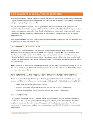 6 QUICK GUIDE TO BU ILDING A THEME FROM SCRATC H

Many Magento themes, even the commercially available ones, are built in the way described in the previous
chapter—by modifying files or overriding blocks that are all defined in Magento’s base package (or base plus
enterprise or pro packages for EE and PE).

It is possible though to also create a new Magento theme from scratch and not use Magento’s default
structural and content blocks—you are not limited to header, footer, left, right and content as your structural
containers if you do not want to be. If you decide to build a theme from scratch, in part or in total, you do
take on a lot of added complexity, but depending on your project or your workflow, it may be the right
approach for you.

This chapter provides a little bit of guidance around how to breakdown your design and start rebuilding new
Magento layouts, templates and skins for it.


ONE: DISABLE YOUR SYSTEM CACHE

To prepa re your Magento for production, you need to first disable system cache by going to the
Administration Panel (http://yourhost.com/admin) and navigating to System  Cache Management. Select
the check boxes next to Layouts, Blocks HTML output and Translations and then under Actions select
“‘Disable” and click Submit. Each of those Cache Types should have a red bar in the status area that reads
”DISABLED.” By doing this, it will help to ensure that you see a faithful reflection of your store front as you
make the changes.

Note: Depending on what you are attempting to achieve, you may need to disable additional cache files in
this area or even manually delete cache files in your folder structure. Do not manually delete folders unless
you know what you are doing.


TWO: DETERMINE ALL THE POSSIBILITIES OF STRUCTURE TYPES FOR YOUR STORE

Before you even start creating the markup for the store, you will first need to ask yourself the type of page
structure you’d like to have for each of your store pages. Make yourself a list that looks something like this:

    •   Home page will use the three column structure.

    •   Category listing page will use the two column structure that includes a right column.

    •   Customer pages will use the TWO column structure that includes a left column.


SKELETO N TEM PLATE

Once your list is complete, you will create the xHTML markups for each structure type and save them as
SKELETON TEM PLA TES into a pp/design/frontend/design_pa cka ge/theme_va ria tion/template/pa ge/. A skeleton
template is named such due to the nature of its purpose—all it really contains (aside from the <head>
elements), is the presentational markups that serve to position each STRUC TURAL BLOC K into according
markup areas.



Designers Guide to Ma gento                                                                                     51
 
