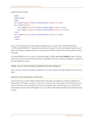 6 Quick Guide to Building a Theme From Scra tch


Sample skeleton template




Upon scanning through the sample skeleton template above, you will notice a PHP method named
“<?=$this->getChildHtml()?>” inside each presentational markup. This is the way Magento loads structural
blocks into skeleton templates and hence is able to position all the contents of the structural blocks within a
store page.

Each getChildHtml calls on a name as in <di v class=“header”><?=$this->getChildHtml (‘header’)?></di v>, and these
names are ways by which each structural block is identified in the layout. Skeleton templates are assigned to
the store through the layout.


THREE: CUT UP YOUR XHTML ACCORDING TO FUNCTIONALITY

Once you have created your skeleton templates, you will now need to create the template for each content
block.


M AG ENTO LIKES M EANINGF UL TEM PLATES

You will need to cut up the xHTML markup built for your page and supply the according markup for all
functionality of the page. For instance, if you have a mini-cart area in your design, the markup for this area
alone will become its own template file. Same for your product tags, newsletter sign up, etc. All of these
functionalities already come with Magento, so you can refer to the existing template tags to build your mark-
up logic.




52                                                                                      Designers Guide to Ma gento
 