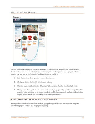 6 Quick Guide to Building a Theme From Scra tch


WH ERE TO SAVE TH E TEM PLATES


  Diagram 5




The full markup for any page in your store is introduced via an array of templates that each represents a
functionality of a module. In order to find out what templates are being called to a page you’d like to
modify, you can turn on the Template Path hints. In order to enable it:

    1.   Go to the admin and navigate to System  Configuration

    2.   Select your store in the top left website/store selector

    3.   When the page reloads, select the ‘Developer’ tab and select ‘Yes’ for Template Path Hints.

    4.   When you are done, go back to the store front, reload your page and you will see the path to all the
         templates listed according to the block. In order to modify the markup, all you have to do is follow
         the path written out for you and modify the according template(s).


FOUR: CHANGE THE LAYOUT TO REFLECT YOUR DESIGN

Once you have distributed some of the markups, you probably woul d like to now move the templates
around in a page to see how you are progressing along.




Designers Guide to Ma gento                                                                                     53
 