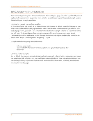 6 Quick Guide to Building a Theme From Scra tch


DEF AULT LAYOUT VERSU S LAYOUT UPDATES

There are two types of layouts—default and updates. A default layout (page.xml) is the layout that by default
applies itself to almost every page in the store. All other layout files are Layout Updates that simply updates
the default layout on a per-page basis.

Let’s take for example your skeleton template:
In the default layout, you have it set to three columns, which means by default most all of the page in your
store will have the three column page structure. But it is not the three column structure you need for your
product page. For IT, you want a two-column structure that includes a right column. To accommodate this,
you will leave the default layout alone and open catalog.xml in which you can place some layout
commands that tells the application to load the two-column structure to your product page instead of the
default three. This is called the process of updating a layout.

Example method of assigning skeleton template:

        <reference na me=“root”>
         <a cti on method=“setTemplate”><templa te>page/2columns -right.phtml </templa te></a ction>
        </reference>


Let’s take another example:
Say by default that you want a newsletter sign-up box in your right column, but in customer account pages
you want to exclude it. In this case, you would leave your default layout alone and open up cust omer.xml,
into which you will place a command that unsets the newsletter content block, excluding the newsletter
functionality from the page.




54                                                                                          Designers Guide to Ma gento
 