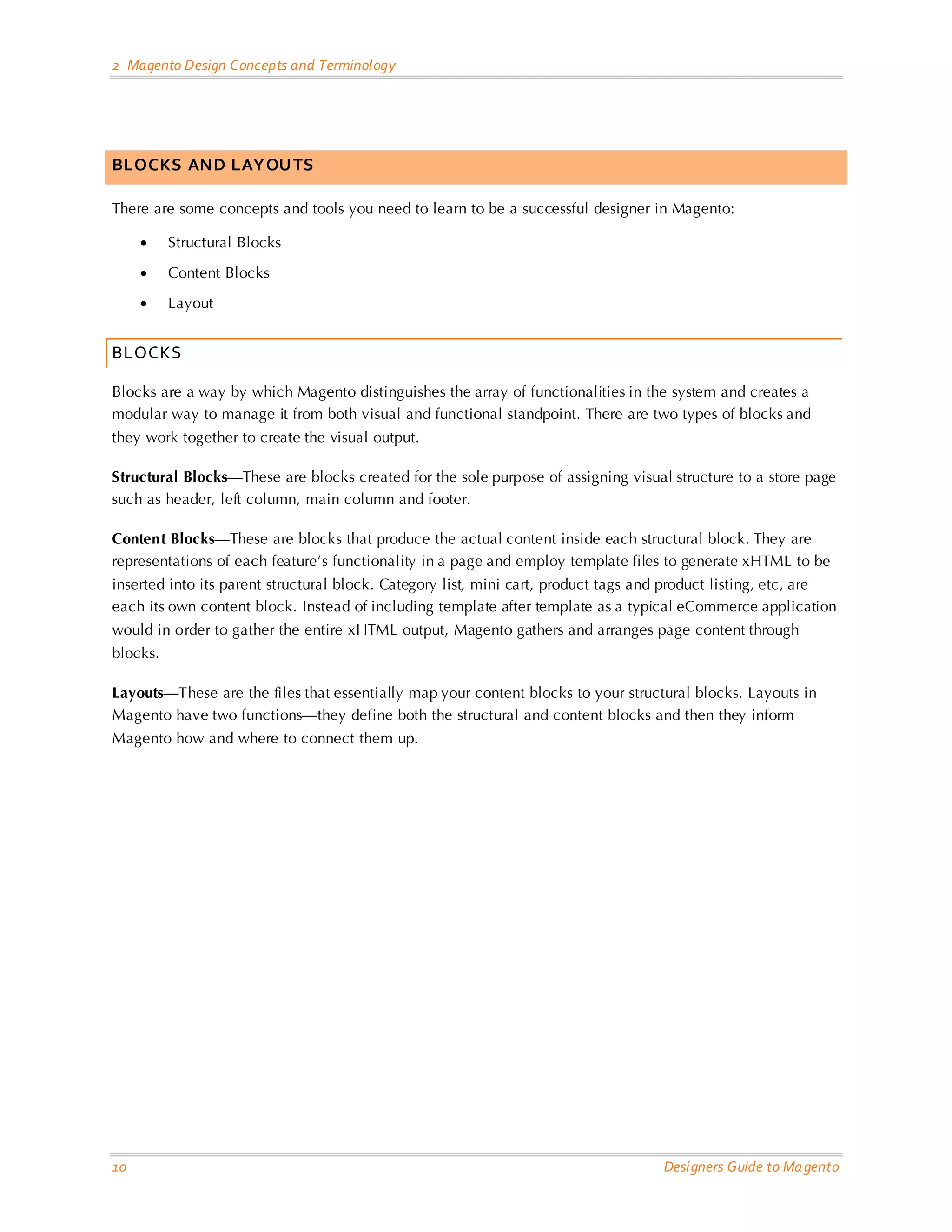 2 Magento Design Concepts and Terminology 
10 Designers Guide to Magento 
BLOCKS AND LAYOUTS 
There are some concepts and tools you need to learn to be a successful designer in Magento: 
• Structural Blocks 
• Content Blocks 
• Layout 
BLOCKS 
Blocks are a way by which Magento distinguishes the array of functionalities in the system and creates a modular way to manage it from both visual and functional standpoint. There are two types of blocks and they work together to create the visual output. 
Structural Blocks—These are blocks created for the sole purpose of assigning visual structure to a store page such as header, left column, main column and footer. 
Content Blocks—These are blocks that produce the actual content inside each structural block. They are representations of each feature’s functionality in a page and employ template files to generate xHTML to be inserted into its parent structural block. Category list, mini cart, product tags and product listing, etc, are each its own content block. Instead of including template after template as a typical eCommerce application would in order to gather the entire xHTML output, Magento gathers and arranges page content through blocks. 
Layouts—These are the files that essentially map your content blocks to your structural blocks. Layouts in Magento have two functions—they define both the structural and content blocks and then they inform Magento how and where to connect them up. 
 