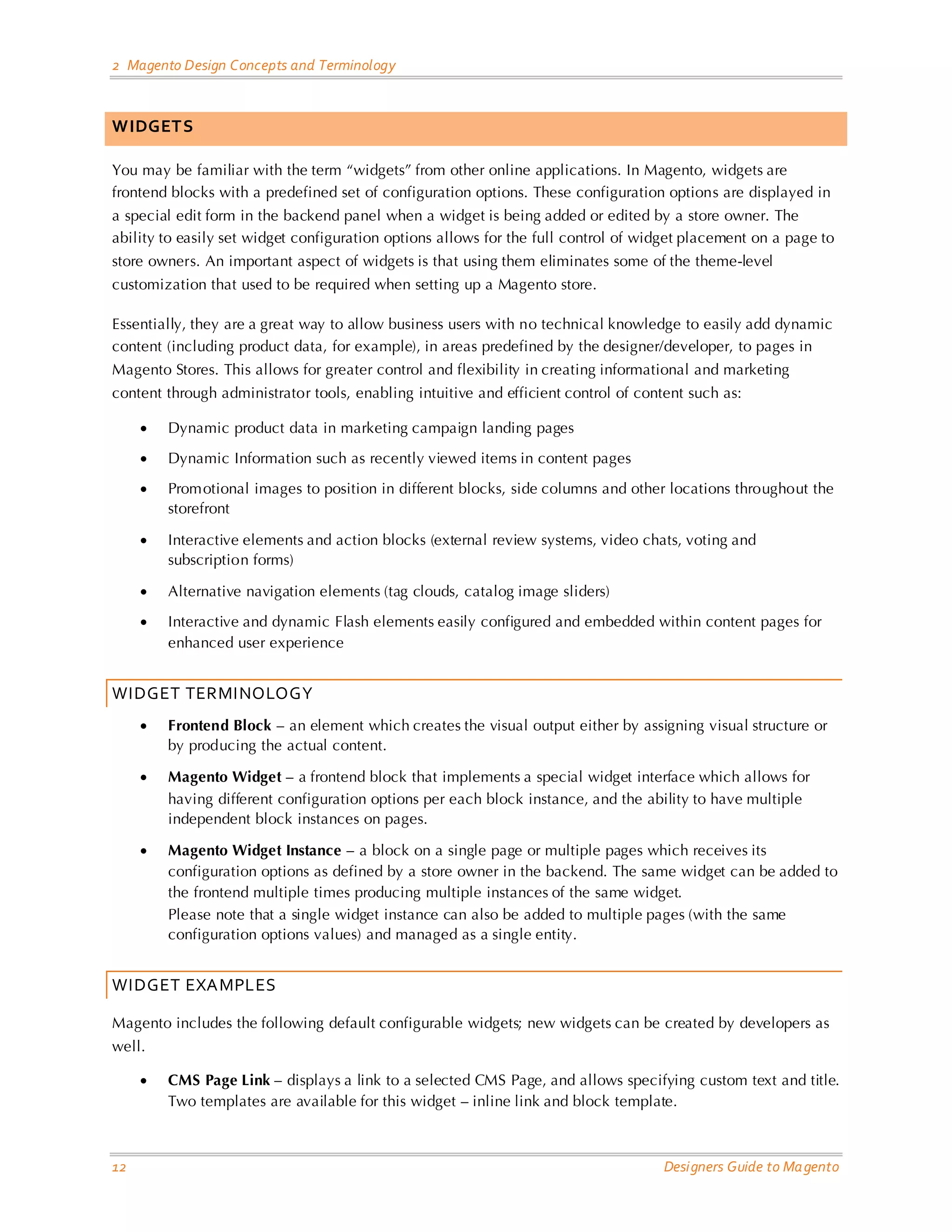 2 Magento Design Concepts and Terminology 
12 Designers Guide to Magento 
WIDGETS 
You may be familiar with the term “widgets” from other online applications. In Magento, widgets are frontend blocks with a predefined set of configuration options. These configuration options are displayed in a special edit form in the backend panel when a widget is being added or edited by a store owner. The ability to easily set widget configuration options allows for the full control of widget placement on a page to store owners. An important aspect of widgets is that using them eliminates some of the theme-level customization that used to be required when setting up a Magento store. 
Essentially, they are a great way to allow business users with no technical knowledge to easily add dynamic content (including product data, for example), in areas predefined by the designer/developer, to pages in Magento Stores. This allows for greater control and flexibility in creating informational and marketing content through administrator tools, enabling intuitive and efficient control of content such as: 
• Dynamic product data in marketing campaign landing pages 
• Dynamic Information such as recently viewed items in content pages 
• Promotional images to position in different blocks, side columns and other locations throughout the storefront 
• Interactive elements and action blocks (external review systems, video chats, voting and subscription forms) 
• Alternative navigation elements (tag clouds, catalog image sliders) 
• Interactive and dynamic Flash elements easily configured and embedded within content pages for enhanced user experience 
WIDGET TERMINOLOGY 
• Frontend Block – an element which creates the visual output either by assigning visual structure or by producing the actual content. 
• Magento Widget – a frontend block that implements a special widget interface which allows for having different configuration options per each block instance, and the ability to have multiple independent block instances on pages. 
• Magento Widget Instance – a block on a single page or multiple pages which receives its configuration options as defined by a store owner in the backend. The same widget can be added to the frontend multiple times producing multiple instances of the same widget. Please note that a single widget instance can also be added to multiple pages (with the same configuration options values) and managed as a single entity. 
WIDGET EXAMPLES 
Magento includes the following default configurable widgets; new widgets can be created by developers as well. 
• CMS Page Link – displays a link to a selected CMS Page, and allows specifying custom text and title. Two templates are available for this widget – inline link and block template.  