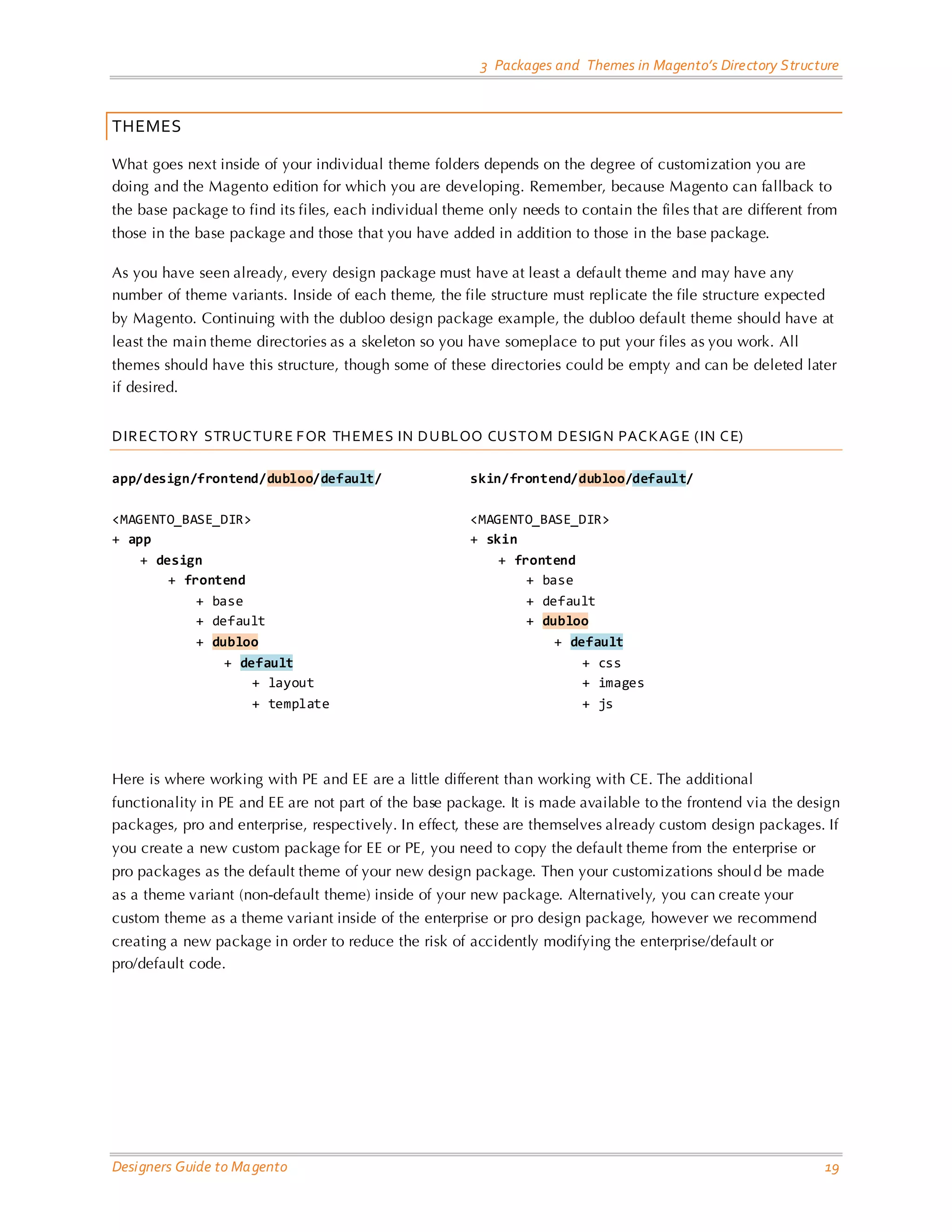 3 Packages and Themes in Magento’s Directory Structure 
Designers Guide to Magento 19 
THEMES 
What goes next inside of your individual theme folders depends on the degree of customization you are doing and the Magento edition for which you are developing. Remember, because Magento can fallback to the base package to find its files, each individual theme only needs to contain the files that are different from those in the base package and those that you have added in addition to those in the base package. 
As you have seen already, every design package must have at least a default theme and may have any number of theme variants. Inside of each theme, the file structure must replicate the file structure expected by Magento. Continuing with the dubloo design package example, the dubloo default theme should have at least the main theme directories as a skeleton so you have someplace to put your files as you work. All themes should have this structure, though some of these directories could be empty and can be deleted later if desired. 
DIRECTORY STRUCTURE FOR THEMES IN DUBLOO CUSTOM DESIGN PACKAGE (IN CE) 
app/design/frontend/dubloo/default/ <MAGENTO_BASE_DIR> 
+ app 
+ design 
+ frontend 
+ base 
+ default 
+ dubloo 
+ default 
+ layout 
+ template 
skin/frontend/dubloo/default/ <MAGENTO_BASE_DIR> 
+ skin 
+ frontend 
+ base 
+ default 
+ dubloo 
+ default 
+ css 
+ images 
+ js 
Here is where working with PE and EE are a little different than working with CE. The additional functionality in PE and EE are not part of the base package. It is made available to the frontend via the design packages, pro and enterprise, respectively. In effect, these are themselves already custom design packages. If you create a new custom package for EE or PE, you need to copy the default theme from the enterprise or pro packages as the default theme of your new design package. Then your customizations should be made as a theme variant (non-default theme) inside of your new package. Alternatively, you can create your custom theme as a theme variant inside of the enterprise or pro design package, however we recommend creating a new package in order to reduce the risk of accidently modifying the enterprise/default or pro/default code. 
 