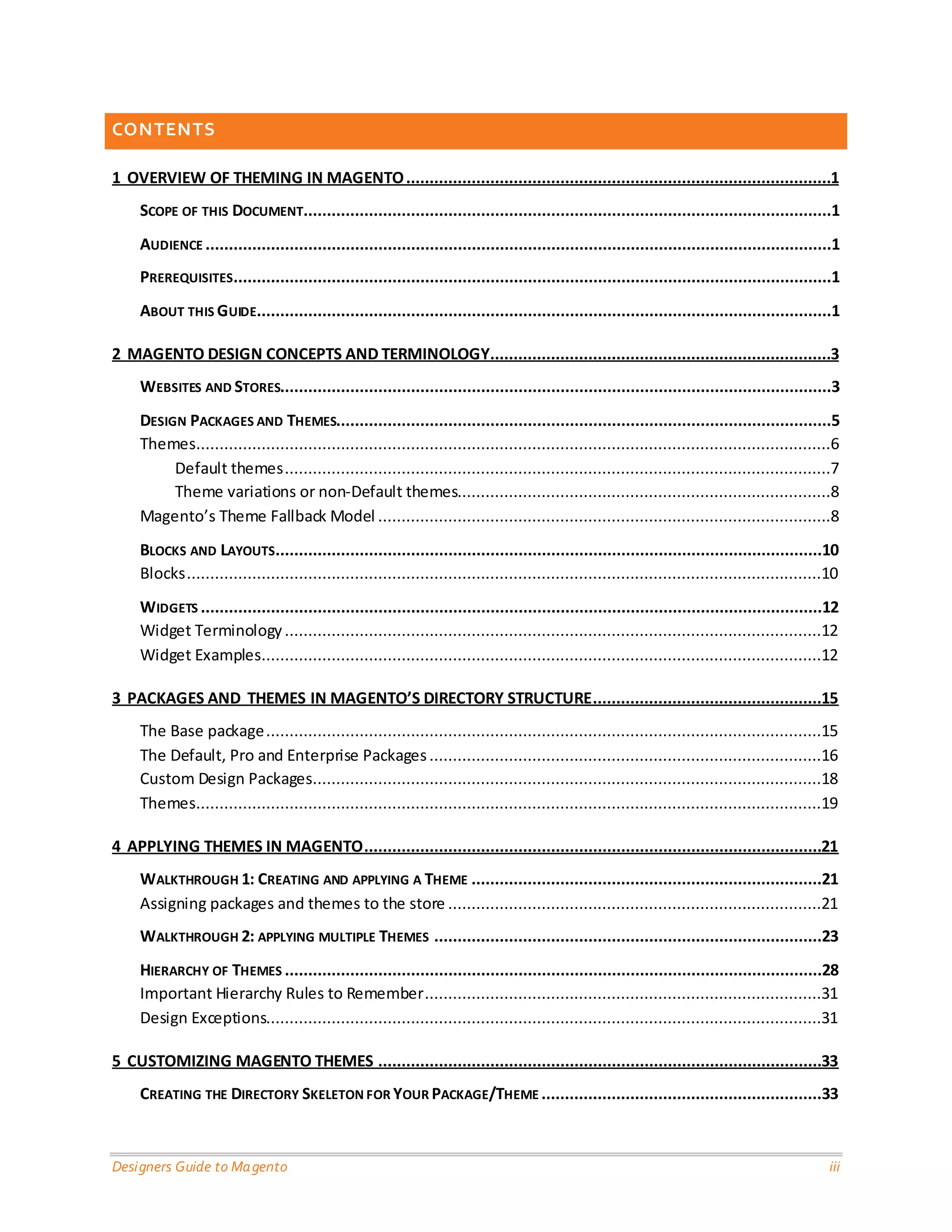 Designers Guide to Magento iii 
CONTENTS 
1 OVERVIEW OF THEMING IN MAGENTO ...........................................................................................1 
SCOPE OF THIS DOCUMENT.................................................................................................................1 
AUDIENCE ......................................................................................................................................1 
PREREQUISITES ................................................................................................................................1 
ABOUT THIS GUIDE ...........................................................................................................................1 
2 MAGENTO DESIGN CONCEPTS AND TERMINOLOGY .........................................................................3 
WEBSITES AND STORES......................................................................................................................3 
DESIGN PACKAGES AND THEMES..........................................................................................................5 
Themes ........................................................................................................................................6 
Default themes .....................................................................................................................7 
Theme variations or non-Default themes................................................................................8 
Magento’s Theme Fallback Model .................................................................................................8 
BLOCKS AND LAYOUTS .....................................................................................................................10 
Blocks ........................................................................................................................................10 
WIDGETS .....................................................................................................................................12 
Widget Terminology ...................................................................................................................12 
Widget Examples ........................................................................................................................12 
3 PACKAGES AND THEMES IN MAGENTO’S DIRECTORY STRUCTURE .................................................15 
The Base package .......................................................................................................................15 
The Default, Pro and Enterprise Packages ....................................................................................16 
Custom Design Packages .............................................................................................................18 
Themes ......................................................................................................................................19 
4 APPLYING THEMES IN MAGENTO ..................................................................................................21 
WALKTHROUGH 1: CREATING AND APPLYING A THEME ...........................................................................21 
Assigning packages and themes to the store ................................................................................21 
WALKTHROUGH 2: APPLYING MULTIPLE THEMES ...................................................................................23 
HIERARCHY OF THEMES ...................................................................................................................28 
Important Hierarchy Rules to Remember .....................................................................................31 
Design Exceptions.......................................................................................................................31 
5 CUSTOMIZING MAGENTO THEMES ...............................................................................................33 
CREATING THE DIRECTORY SKELETON FOR YOUR PACKAGE/THEME ............................................................33  