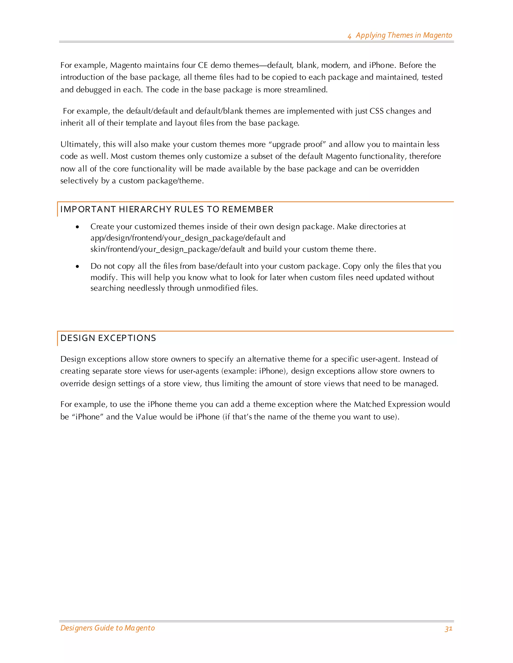 4 Applying Themes in Magento 
Designers Guide to Magento 31 
For example, Magento maintains four CE demo themes—default, blank, modern, and iPhone. Before the introduction of the base package, all theme files had to be copied to each package and maintained, tested and debugged in each. The code in the base package is more streamlined. 
For example, the default/default and default/blank themes are implemented with just CSS changes and inherit all of their template and layout files from the base package. 
Ultimately, this will also make your custom themes more “upgrade proof” and allow you to maintain less code as well. Most custom themes only customize a subset of the default Magento functionality, therefore now all of the core functionality will be made available by the base package and can be overridden selectively by a custom package/theme. 
IMPORTANT HIERARCHY RULES TO REMEMBER 
• Create your customized themes inside of their own design package. Make directories at app/design/frontend/your_design_package/default and skin/frontend/your_design_package/default and build your custom theme there. 
• Do not copy all the files from base/default into your custom package. Copy only the files that you modify. This will help you know what to look for later when custom files need updated without searching needlessly through unmodified files. 
DESIGN EXCEPTIONS 
Design exceptions allow store owners to specify an alternative theme for a specific user-agent. Instead of creating separate store views for user-agents (example: iPhone), design exceptions allow store owners to override design settings of a store view, thus limiting the amount of store views that need to be managed. 
For example, to use the iPhone theme you can add a theme exception where the Matched Expression would be “iPhone” and the Value would be iPhone (if that’s the name of the theme you want to use).  