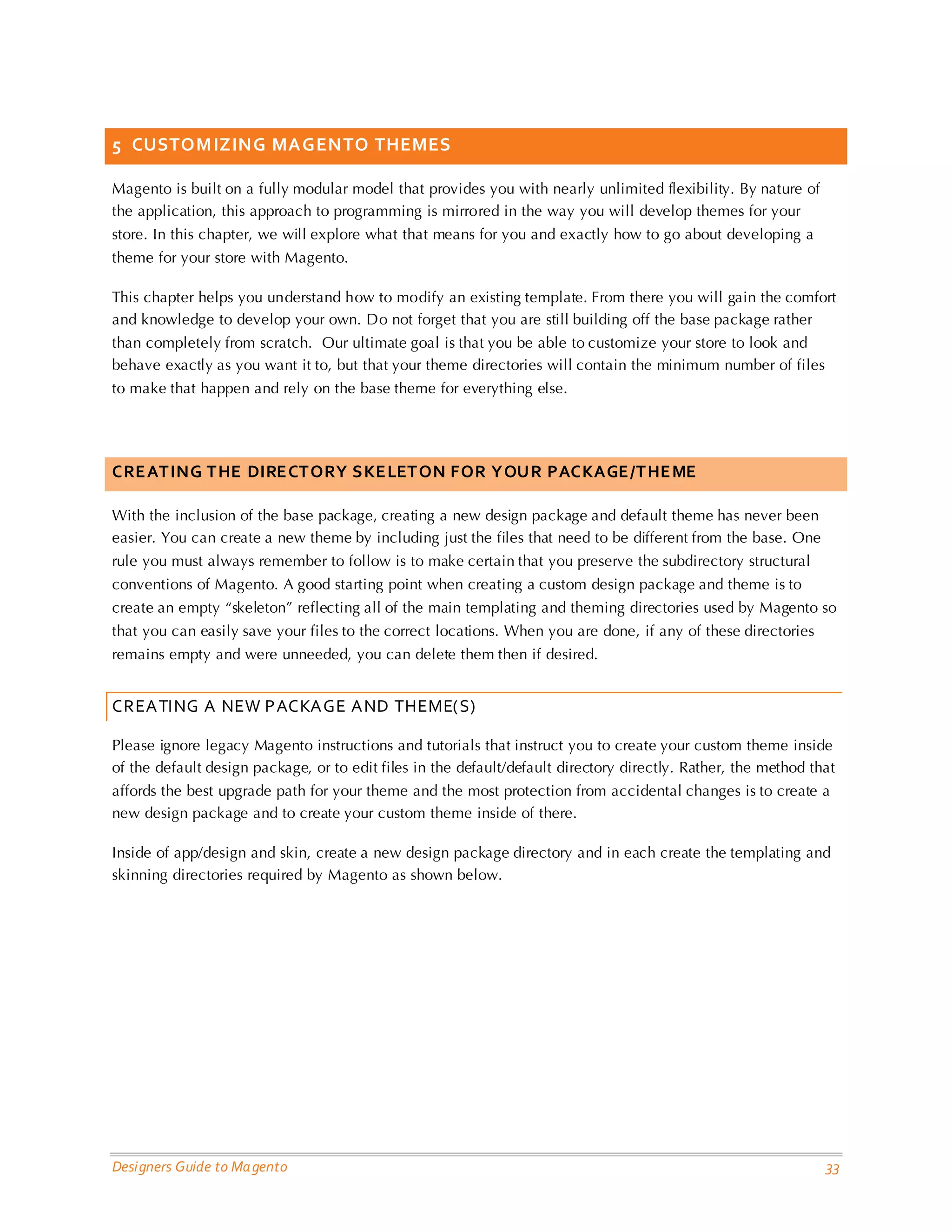 Designers Guide to Magento 33 
5 CUSTOMIZING MAGENTO THEMES 
Magento is built on a fully modular model that provides you with nearly unlimited flexibility. By nature of the application, this approach to programming is mirrored in the way you will develop themes for your store. In this chapter, we will explore what that means for you and exactly how to go about developing a theme for your store with Magento. 
This chapter helps you understand how to modify an existing template. From there you will gain the comfort and knowledge to develop your own. Do not forget that you are still building off the base package rather than completely from scratch. Our ultimate goal is that you be able to customize your store to look and behave exactly as you want it to, but that your theme directories will contain the minimum number of files to make that happen and rely on the base theme for everything else. 
CREATING THE DIRECTORY SKELETON FOR YOUR PACKAGE/THEME 
With the inclusion of the base package, creating a new design package and default theme has never been easier. You can create a new theme by including just the files that need to be different from the base. One rule you must always remember to follow is to make certain that you preserve the subdirectory structural conventions of Magento. A good starting point when creating a custom design package and theme is to create an empty “skeleton” reflecting all of the main templating and theming directories used by Magento so that you can easily save your files to the correct locations. When you are done, if any of these directories remains empty and were unneeded, you can delete them then if desired. 
CREATING A NEW PACKAGE AND THEME(S) 
Please ignore legacy Magento instructions and tutorials that instruct you to create your custom theme inside of the default design package, or to edit files in the default/default directory directly. Rather, the method that affords the best upgrade path for your theme and the most protection from accidental changes is to create a new design package and to create your custom theme inside of there. 
Inside of app/design and skin, create a new design package directory and in each create the templating and skinning directories required by Magento as shown below. 
 