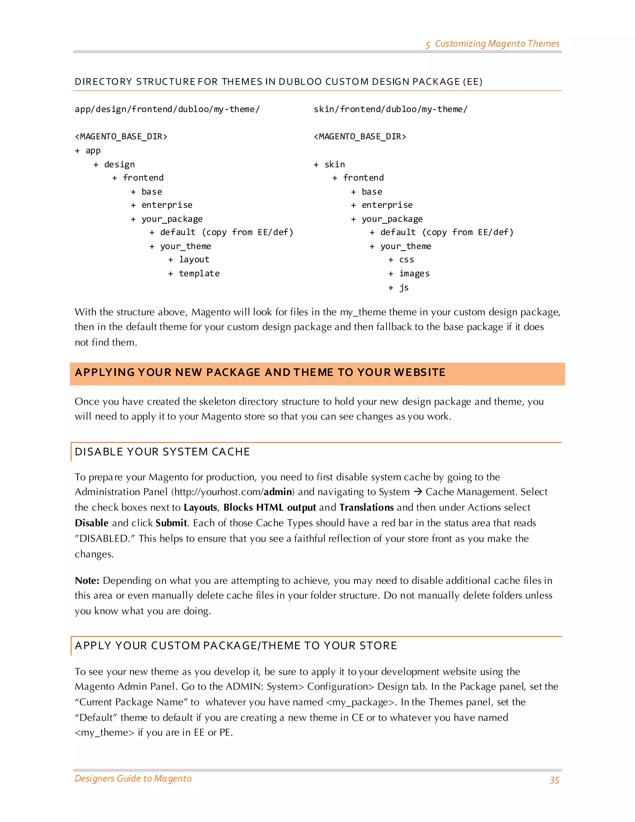 5 Customizing Magento Themes 
Designers Guide to Magento 35 
DIRECTORY STRUCTURE FOR THEMES IN DUBLOO CUSTOM DESIGN PACKAGE (EE) 
app/design/frontend/dubloo/my-theme/ <MAGENTO_BASE_DIR> 
+ app 
+ design 
+ frontend 
+ base 
+ enterprise 
+ your_package 
+ default (copy from EE/def) 
+ your_theme 
+ layout 
+ template 
skin/frontend/dubloo/my-theme/ <MAGENTO_BASE_DIR> 
+ skin 
+ frontend 
+ base 
+ enterprise 
+ your_package 
+ default (copy from EE/def) 
+ your_theme 
+ css 
+ images 
+ js 
With the structure above, Magento will look for files in the my_theme theme in your custom design package, then in the default theme for your custom design package and then fallback to the base package if it does not find them. 
APPLYING YOUR NEW PACKAGE AND THEME TO YOUR WEBSITE 
Once you have created the skeleton directory structure to hold your new design package and theme, you will need to apply it to your Magento store so that you can see changes as you work. 
DISABLE YOUR SYSTEM CACHE 
To prepare your Magento for production, you need to first disable system cache by going to the Administration Panel (http://yourhost.com/admin) and navigating to System  Cache Management. Select the check boxes next to Layouts, Blocks HTML output and Translations and then under Actions select Disable and click Submit. Each of those Cache Types should have a red bar in the status area that reads ”DISABLED.” This helps to ensure that you see a faithful reflection of your store front as you make the changes. 
Note: Depending on what you are attempting to achieve, you may need to disable additional cache files in this area or even manually delete cache files in your folder structure. Do not manually delete folders unless you know what you are doing. 
APPLY YOUR CUSTOM PACKAGE/THEME TO YOUR STORE 
To see your new theme as you develop it, be sure to apply it to your development website using the Magento Admin Panel. Go to the ADMIN: System> Configuration> Design tab. In the Package panel, set the “Current Package Name” to whatever you have named <my_package>. In the Themes panel, set the “Default” theme to default if you are creating a new theme in CE or to whatever you have named <my_theme> if you are in EE or PE.  