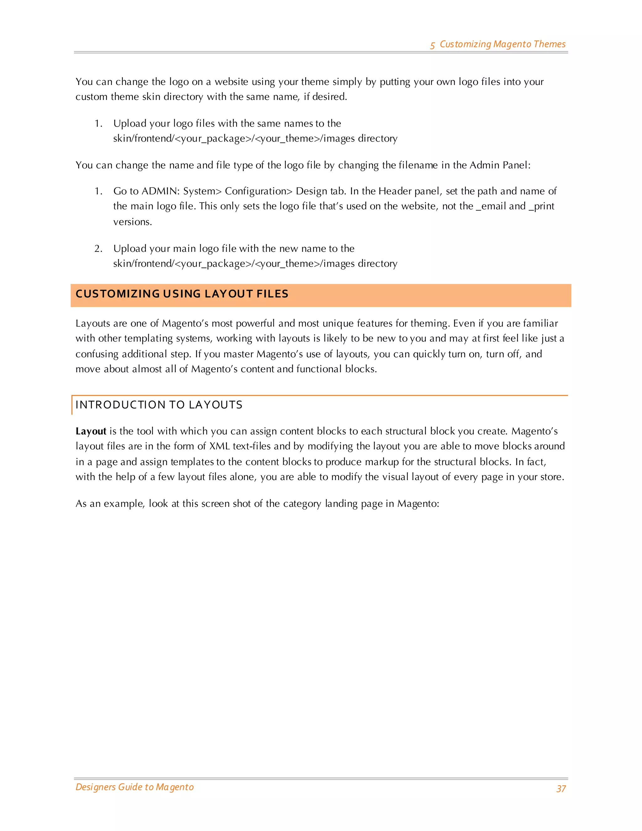 5 Customizing Magento Themes 
Designers Guide to Magento 37 
You can change the logo on a website using your theme simply by putting your own logo files into your custom theme skin directory with the same name, if desired. 
1. Upload your logo files with the same names to the skin/frontend/<your_package>/<your_theme>/images directory 
You can change the name and file type of the logo file by changing the filename in the Admin Panel: 
1. Go to ADMIN: System> Configuration> Design tab. In the Header panel, set the path and name of the main logo file. This only sets the logo file that’s used on the website, not the _email and _print versions. 
2. Upload your main logo file with the new name to the skin/frontend/<your_package>/<your_theme>/images directory 
CUSTOMIZING USING LAYOUT FILES 
Layouts are one of Magento’s most powerful and most unique features for theming. Even if you are familiar with other templating systems, working with layouts is likely to be new to you and may at first feel like just a confusing additional step. If you master Magento’s use of layouts, you can quickly turn on, turn off, and move about almost all of Magento’s content and functional blocks. 
INTRODUCTION TO LAYOUTS 
Layout is the tool with which you can assign content blocks to each structural block you create. Magento’s layout files are in the form of XML text-files and by modifying the layout you are able to move blocks around in a page and assign templates to the content blocks to produce markup for the structural blocks. In fact, with the help of a few layout files alone, you are able to modify the visual layout of every page in your store. 
As an example, look at this screen shot of the category landing page in Magento:  