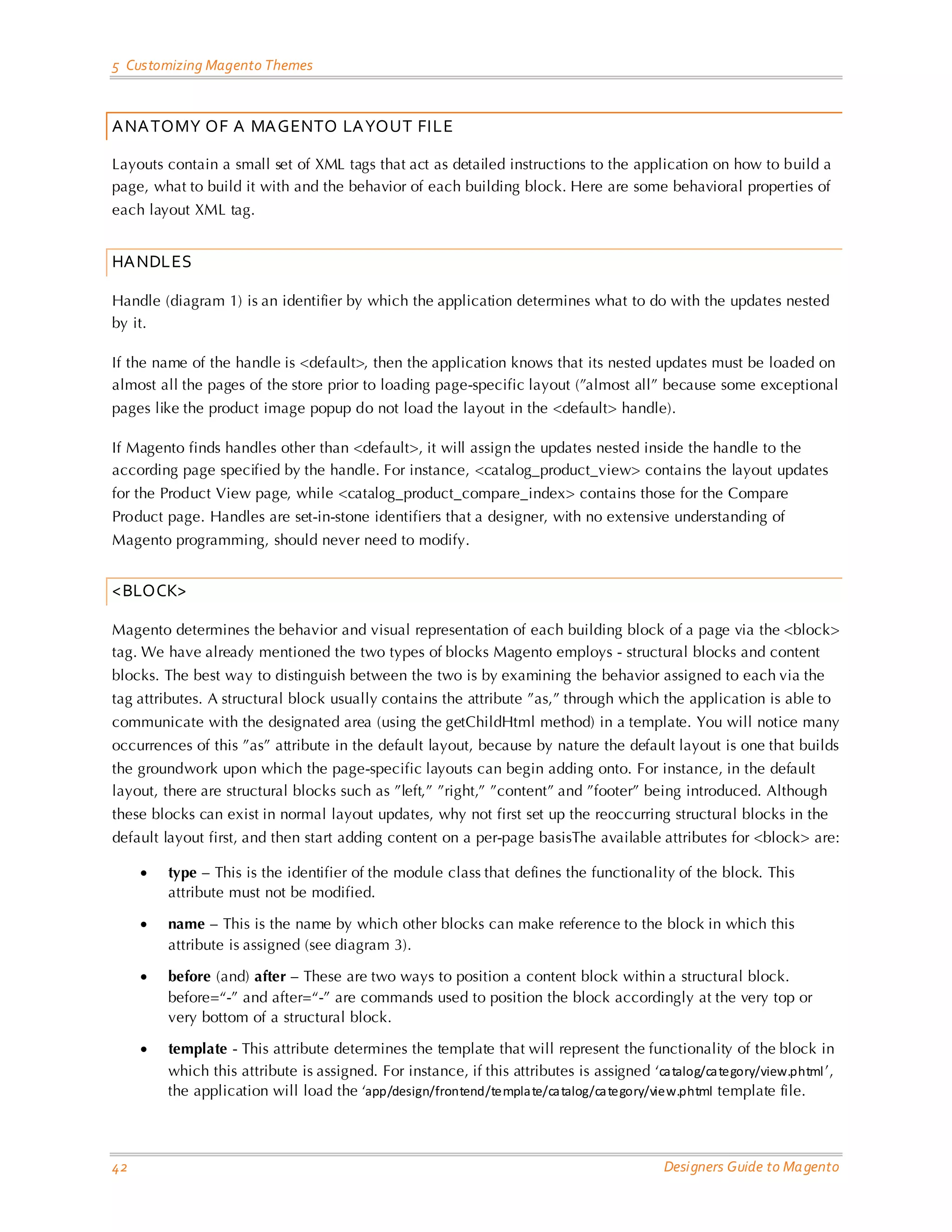 5 Customizing Magento Themes 
42 Designers Guide to Magento 
ANATOMY OF A MAGENTO LAYOUT FILE 
Layouts contain a small set of XML tags that act as detailed instructions to the application on how to build a page, what to build it with and the behavior of each building block. Here are some behavioral properties of each layout XML tag. 
HANDLES 
Handle (diagram 1) is an identifier by which the application determines what to do with the updates nested by it. 
If the name of the handle is <default>, then the application knows that its nested updates must be loaded on almost all the pages of the store prior to loading page-specific layout (”almost all” because some exceptional pages like the product image popup do not load the layout in the <default> handle). 
If Magento finds handles other than <default>, it will assign the updates nested inside the handle to the according page specified by the handle. For instance, <catalog_product_view> contains the layout updates for the Product View page, while <catalog_product_compare_index> contains those for the Compare Product page. Handles are set-in-stone identifiers that a designer, with no extensive understanding of Magento programming, should never need to modify. 
<BLOCK> 
Magento determines the behavior and visual representation of each building block of a page via the <block> tag. We have already mentioned the two types of blocks Magento employs - structural blocks and content blocks. The best way to distinguish between the two is by examining the behavior assigned to each via the tag attributes. A structural block usually contains the attribute ”as,” through which the application is able to communicate with the designated area (using the getChildHtml method) in a template. You will notice many occurrences of this ”as” attribute in the default layout, because by nature the default layout is one that builds the groundwork upon which the page-specific layouts can begin adding onto. For instance, in the default layout, there are structural blocks such as ”left,” ”right,” ”content” and ”footer” being introduced. Although these blocks can exist in normal layout updates, why not first set up the reoccurring structural blocks in the default layout first, and then start adding content on a per-page basisThe available attributes for <block> are: 
• type – This is the identifier of the module class that defines the functionality of the block. This attribute must not be modified. 
• name – This is the name by which other blocks can make reference to the block in which this attribute is assigned (see diagram 3). 
• before (and) after – These are two ways to position a content block within a structural block. before=“-” and after=“-” are commands used to position the block accordingly at the very top or very bottom of a structural block. 
• template - This attribute determines the template that will represent the functionality of the block in which this attribute is assigned. For instance, if this attributes is assigned ‘catalog/category/view.phtml’, the application will load the ‘app/design/frontend/template/catalog/category/view.phtml template file.  