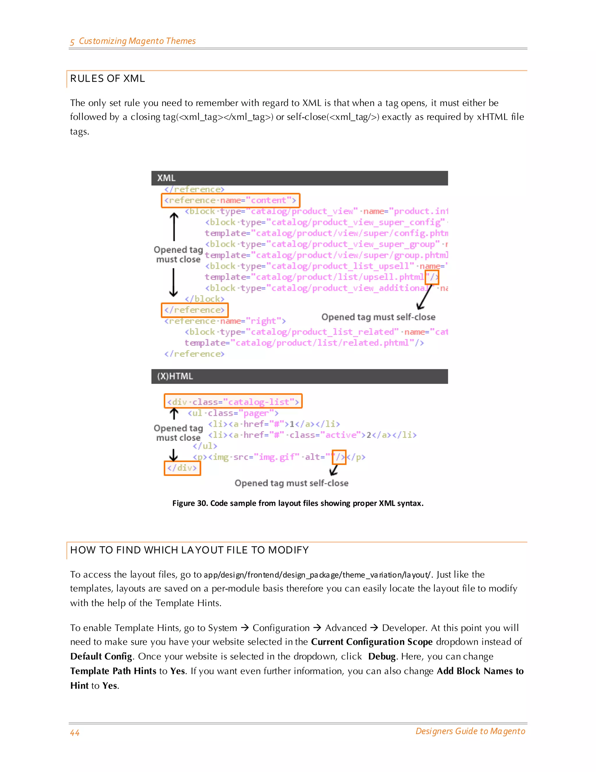 5 Customizing Magento Themes 
44 Designers Guide to Magento 
RULES OF XML 
The only set rule you need to remember with regard to XML is that when a tag opens, it must either be followed by a closing tag(<xml_tag></xml_tag>) or self-close(<xml_tag/>) exactly as required by xHTML file tags. 
Figure 30. Code sample from layout files showing proper XML syntax. 
HOW TO FIND WHICH LAYOUT FILE TO MODIFY 
To access the layout files, go to app/design/frontend/design_package/theme_variation/layout/. Just like the templates, layouts are saved on a per-module basis therefore you can easily locate the layout file to modify with the help of the Template Hints. 
To enable Template Hints, go to System  Configuration  Advanced  Developer. At this point you will need to make sure you have your website selected in the Current Configuration Scope dropdown instead of Default Config. Once your website is selected in the dropdown, click Debug. Here, you can change Template Path Hints to Yes. If you want even further information, you can also change Add Block Names to Hint to Yes.  