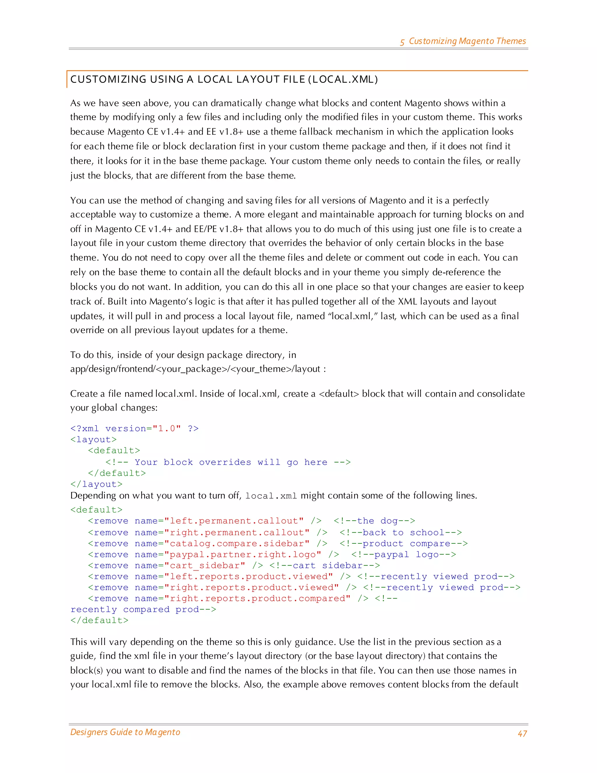 5 Customizing Magento Themes 
Designers Guide to Magento 47 
CUSTOMIZING USING A LOCAL LAYOUT FILE (LOCAL.XML) 
As we have seen above, you can dramatically change what blocks and content Magento shows within a theme by modifying only a few files and including only the modified files in your custom theme. This works because Magento CE v1.4+ and EE v1.8+ use a theme fallback mechanism in which the application looks for each theme file or block declaration first in your custom theme package and then, if it does not find it there, it looks for it in the base theme package. Your custom theme only needs to contain the files, or really just the blocks, that are different from the base theme. 
You can use the method of changing and saving files for all versions of Magento and it is a perfectly acceptable way to customize a theme. A more elegant and maintainable approach for turning blocks on and off in Magento CE v1.4+ and EE/PE v1.8+ that allows you to do much of this using just one file is to create a layout file in your custom theme directory that overrides the behavior of only certain blocks in the base theme. You do not need to copy over all the theme files and delete or comment out code in each. You can rely on the base theme to contain all the default blocks and in your theme you simply de-reference the blocks you do not want. In addition, you can do this all in one place so that your changes are easier to keep track of. Built into Magento’s logic is that after it has pulled together all of the XML layouts and layout updates, it will pull in and process a local layout file, named “local.xml,” last, which can be used as a final override on all previous layout updates for a theme. 
To do this, inside of your design package directory, in app/design/frontend/<your_package>/<your_theme>/layout : 
Create a file named local.xml. Inside of local.xml, create a <default> block that will contain and consolidate your global changes: 
<?xml version="1.0" ?> <layout> <default> <!-- Your block overrides will go here --> </default> </layout> 
Depending on what you want to turn off, local.xml might contain some of the following lines. 
<default> <remove name="left.permanent.callout" /> <!--the dog--> <remove name="right.permanent.callout" /> <!--back to school--> <remove name="catalog.compare.sidebar" /> <!--product compare--> <remove name="paypal.partner.right.logo" /> <!--paypal logo--> <remove name="cart_sidebar" /> <!--cart sidebar--> <remove name="left.reports.product.viewed" /> <!--recently viewed prod--> <remove name="right.reports.product.viewed" /> <!--recently viewed prod--> <remove name="right.reports.product.compared" /> <!-- recently compared prod--> </default> 
This will vary depending on the theme so this is only guidance. Use the list in the previous section as a guide, find the xml file in your theme’s layout directory (or the base layout directory) that contains the block(s) you want to disable and find the names of the blocks in that file. You can then use those names in your local.xml file to remove the blocks. Also, the example above removes content blocks from the default  