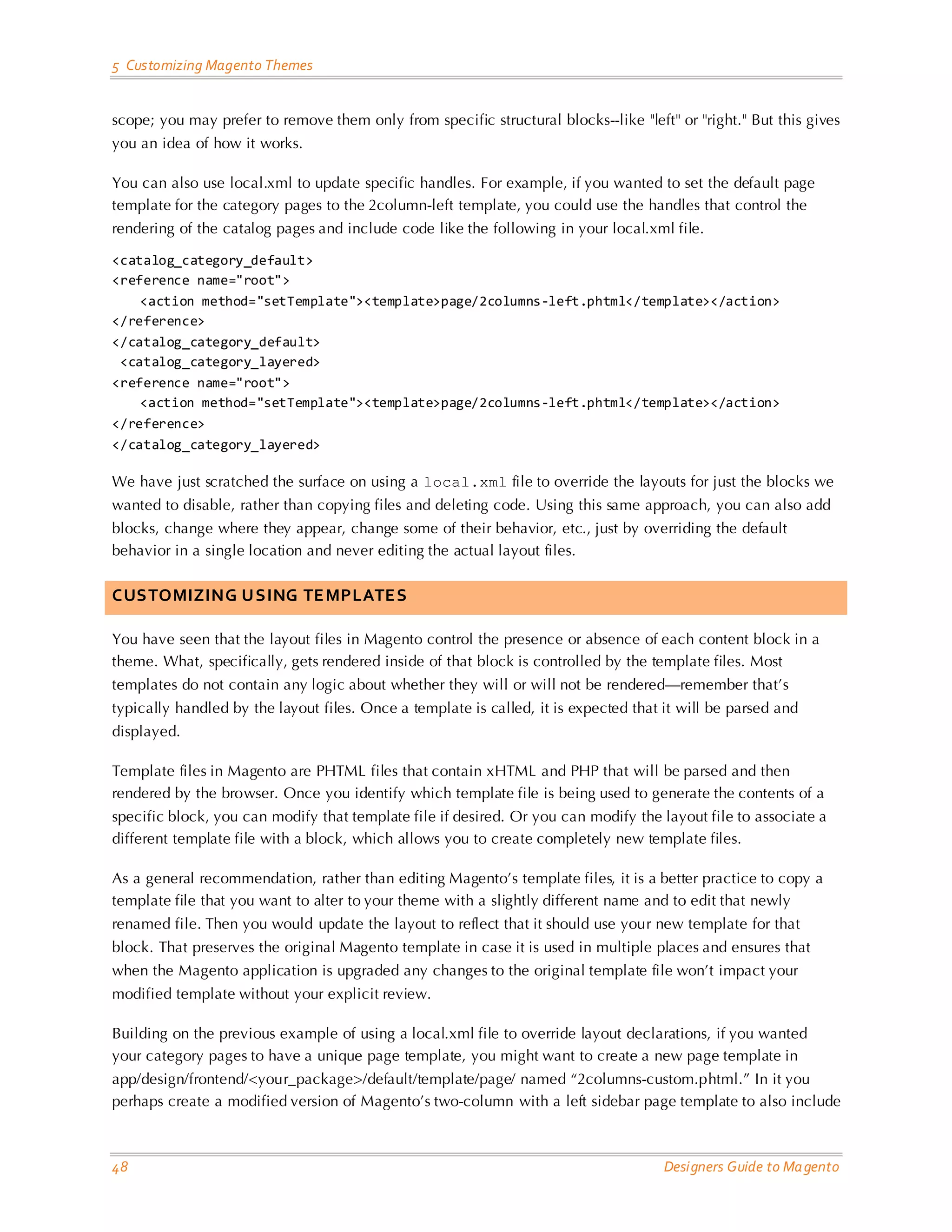5 Customizing Magento Themes 
48 Designers Guide to Magento 
scope; you may prefer to remove them only from specific structural blocks--like "left" or "right." But this gives you an idea of how it works. 
You can also use local.xml to update specific handles. For example, if you wanted to set the default page template for the category pages to the 2column-left template, you could use the handles that control the rendering of the catalog pages and include code like the following in your local.xml file. 
<catalog_category_default> 
<reference name="root"> 
<action method="setTemplate"><template>page/2columns-left.phtml</template></action> 
</reference> 
</catalog_category_default> 
<catalog_category_layered> 
<reference name="root"> 
<action method="setTemplate"><template>page/2columns-left.phtml</template></action> 
</reference> 
</catalog_category_layered> 
We have just scratched the surface on using a local.xml file to override the layouts for just the blocks we wanted to disable, rather than copying files and deleting code. Using this same approach, you can also add blocks, change where they appear, change some of their behavior, etc., just by overriding the default behavior in a single location and never editing the actual layout files. 
CUSTOMIZING USING TEMPLATES 
You have seen that the layout files in Magento control the presence or absence of each content block in a theme. What, specifically, gets rendered inside of that block is controlled by the template files. Most templates do not contain any logic about whether they will or will not be rendered—remember that’s typically handled by the layout files. Once a template is called, it is expected that it will be parsed and displayed. 
Template files in Magento are PHTML files that contain xHTML and PHP that will be parsed and then rendered by the browser. Once you identify which template file is being used to generate the contents of a specific block, you can modify that template file if desired. Or you can modify the layout file to associate a different template file with a block, which allows you to create completely new template files. 
As a general recommendation, rather than editing Magento’s template files, it is a better practice to copy a template file that you want to alter to your theme with a slightly different name and to edit that newly renamed file. Then you would update the layout to reflect that it should use your new template for that block. That preserves the original Magento template in case it is used in multiple places and ensures that when the Magento application is upgraded any changes to the original template file won’t impact your modified template without your explicit review. 
Building on the previous example of using a local.xml file to override layout declarations, if you wanted your category pages to have a unique page template, you might want to create a new page template in app/design/frontend/<your_package>/default/template/page/ named “2columns-custom.phtml.” In it you perhaps create a modified version of Magento’s two-column with a left sidebar page template to also include  
