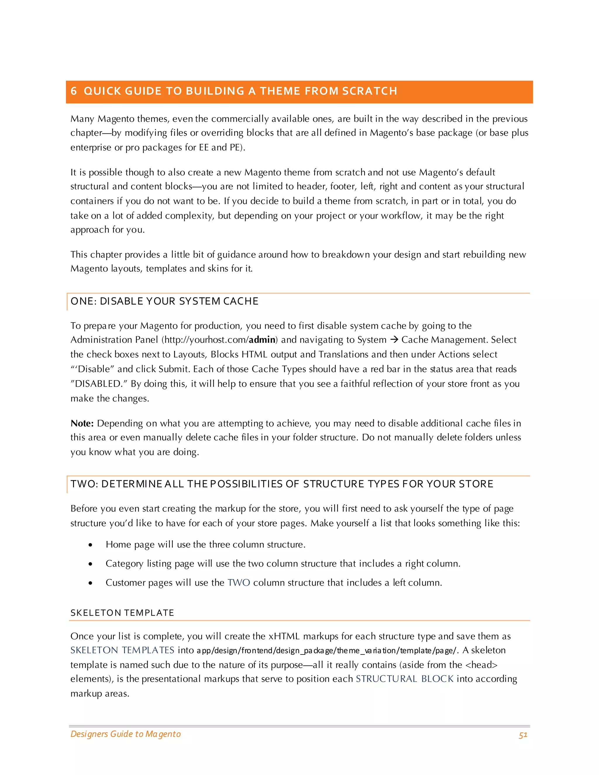 Designers Guide to Magento 51 
6 QUICK GUIDE TO BUILDING A THEME FROM SCRATCH 
Many Magento themes, even the commercially available ones, are built in the way described in the previous chapter—by modifying files or overriding blocks that are all defined in Magento’s base package (or base plus enterprise or pro packages for EE and PE). 
It is possible though to also create a new Magento theme from scratch and not use Magento’s default structural and content blocks—you are not limited to header, footer, left, right and content as your structural containers if you do not want to be. If you decide to build a theme from scratch, in part or in total, you do take on a lot of added complexity, but depending on your project or your workflow, it may be the right approach for you. 
This chapter provides a little bit of guidance around how to breakdown your design and start rebuilding new Magento layouts, templates and skins for it. 
ONE: DISABLE YOUR SYSTEM CACHE 
To prepare your Magento for production, you need to first disable system cache by going to the Administration Panel (http://yourhost.com/admin) and navigating to System  Cache Management. Select the check boxes next to Layouts, Blocks HTML output and Translations and then under Actions select “‘Disable” and click Submit. Each of those Cache Types should have a red bar in the status area that reads ”DISABLED.” By doing this, it will help to ensure that you see a faithful reflection of your store front as you make the changes. 
Note: Depending on what you are attempting to achieve, you may need to disable additional cache files in this area or even manually delete cache files in your folder structure. Do not manually delete folders unless you know what you are doing. 
TWO: DETERMINE ALL THE POSSIBILITIES OF STRUCTURE TYPES FOR YOUR STORE 
Before you even start creating the markup for the store, you will first need to ask yourself the type of page structure you’d like to have for each of your store pages. Make yourself a list that looks something like this: 
• Home page will use the three column structure. 
• Category listing page will use the two column structure that includes a right column. 
• Customer pages will use the TWO column structure that includes a left column. 
SKELETON TEMPLATE 
Once your list is complete, you will create the xHTML markups for each structure type and save them as SKELETON TEMPLATES into app/design/frontend/design_package/theme_variation/template/page/. A skeleton template is named such due to the nature of its purpose—all it really contains (aside from the <head> elements), is the presentational markups that serve to position each STRUCTURAL BLOCK into according markup areas.  