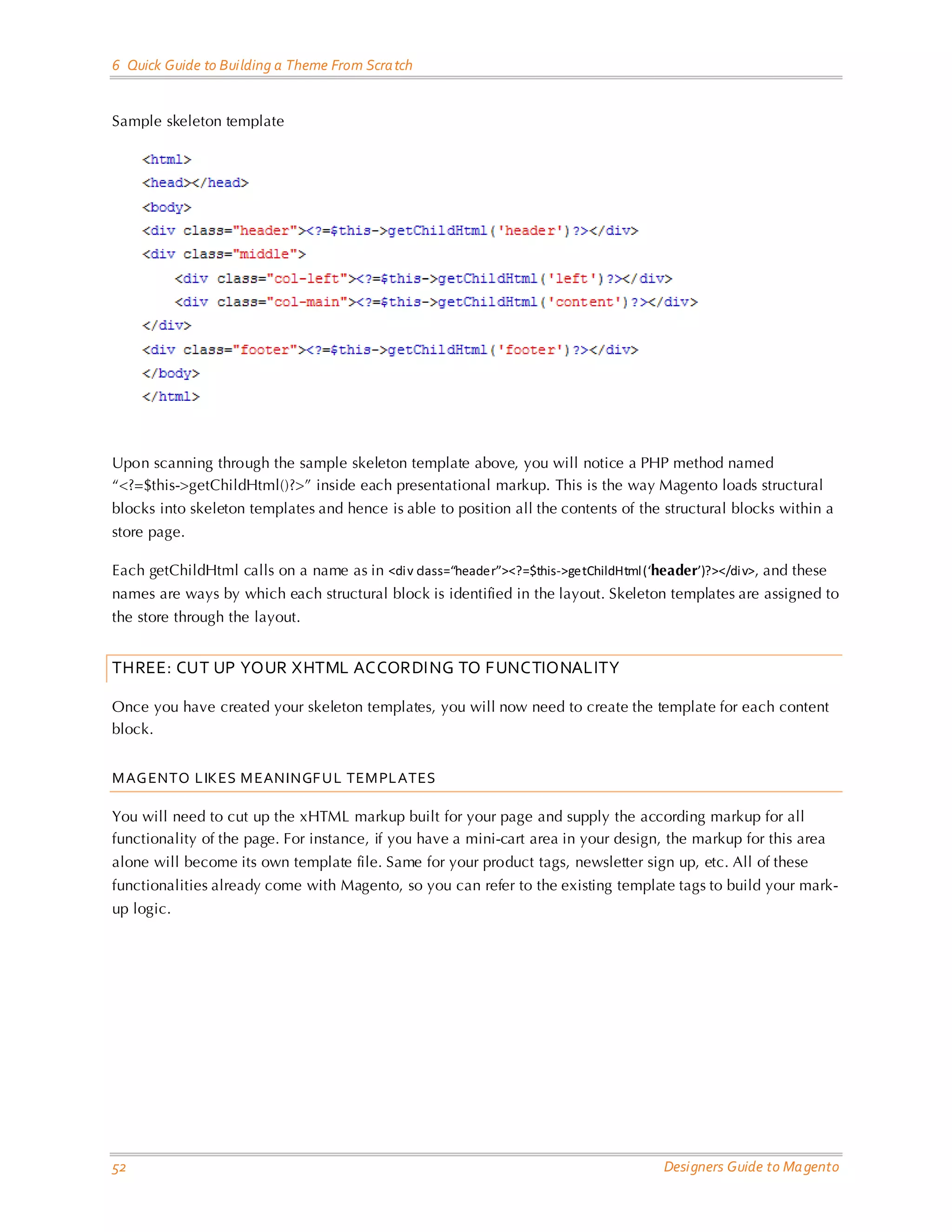 6 Quick Guide to Building a Theme From Scratch 
52 Designers Guide to Magento 
Sample skeleton template 
Upon scanning through the sample skeleton template above, you will notice a PHP method named “<?=$this->getChildHtml()?>” inside each presentational markup. This is the way Magento loads structural blocks into skeleton templates and hence is able to position all the contents of the structural blocks within a store page. 
Each getChildHtml calls on a name as in <div class=“header”><?=$this->getChildHtml(‘header’)?></div>, and these names are ways by which each structural block is identified in the layout. Skeleton templates are assigned to the store through the layout. 
THREE: CUT UP YOUR XHTML ACCORDING TO FUNCTIONALITY 
Once you have created your skeleton templates, you will now need to create the template for each content block. 
MAGENTO LIKES MEANINGFUL TEMPLATES 
You will need to cut up the xHTML markup built for your page and supply the according markup for all functionality of the page. For instance, if you have a mini-cart area in your design, the markup for this area alone will become its own template file. Same for your product tags, newsletter sign up, etc. All of these functionalities already come with Magento, so you can refer to the existing template tags to build your mark- up logic. 
 