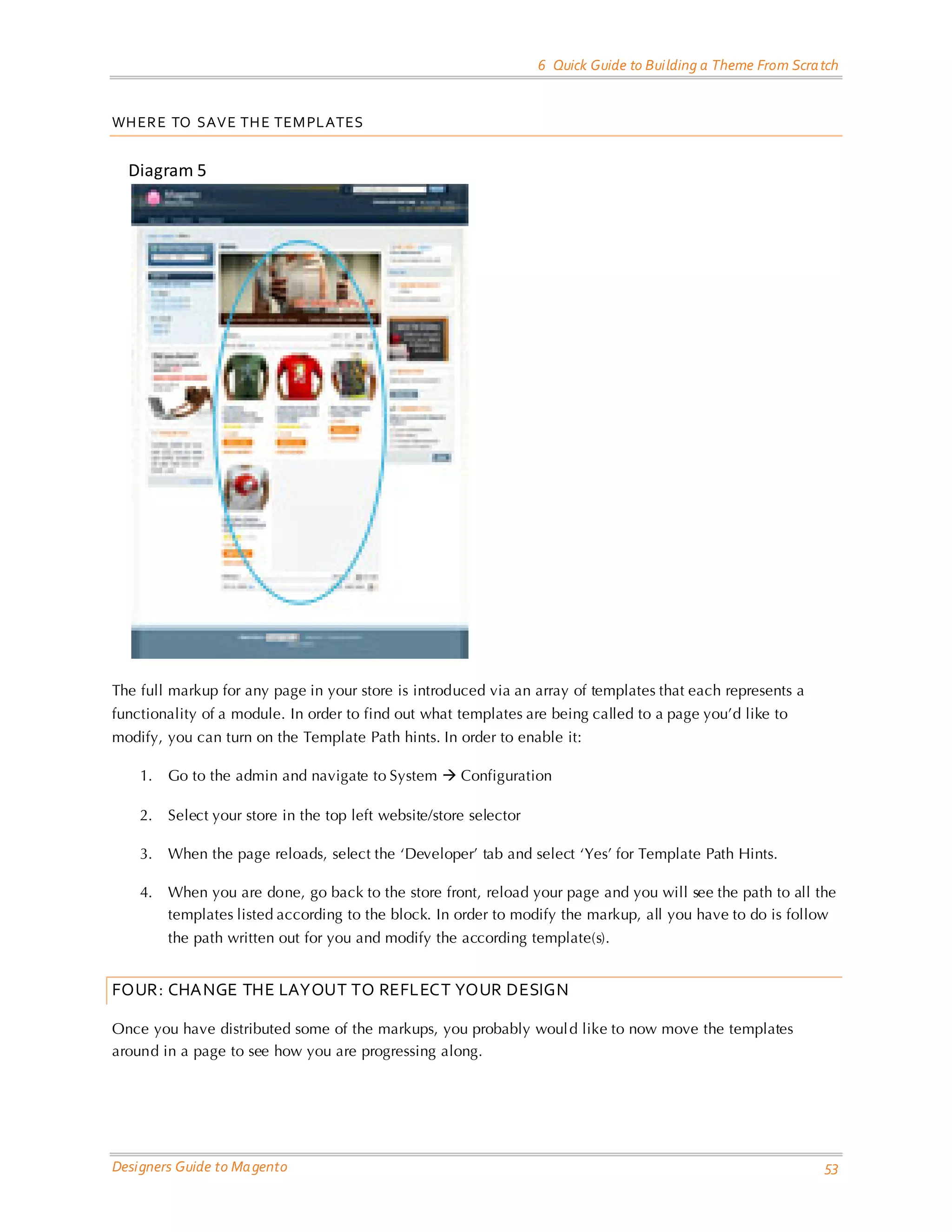 6 Quick Guide to Building a Theme From Scratch 
Designers Guide to Magento 53 
WHERE TO SAVE THE TEMPLATES 
Diagram 5 
The full markup for any page in your store is introduced via an array of templates that each represents a functionality of a module. In order to find out what templates are being called to a page you’d like to modify, you can turn on the Template Path hints. In order to enable it: 
1. Go to the admin and navigate to System  Configuration 
2. Select your store in the top left website/store selector 
3. When the page reloads, select the ‘Developer’ tab and select ‘Yes’ for Template Path Hints. 
4. When you are done, go back to the store front, reload your page and you will see the path to all the templates listed according to the block. In order to modify the markup, all you have to do is follow the path written out for you and modify the according template(s). 
FOUR: CHANGE THE LAYOUT TO REFLECT YOUR DESIGN 
Once you have distributed some of the markups, you probably would like to now move the templates around in a page to see how you are progressing along. 
 