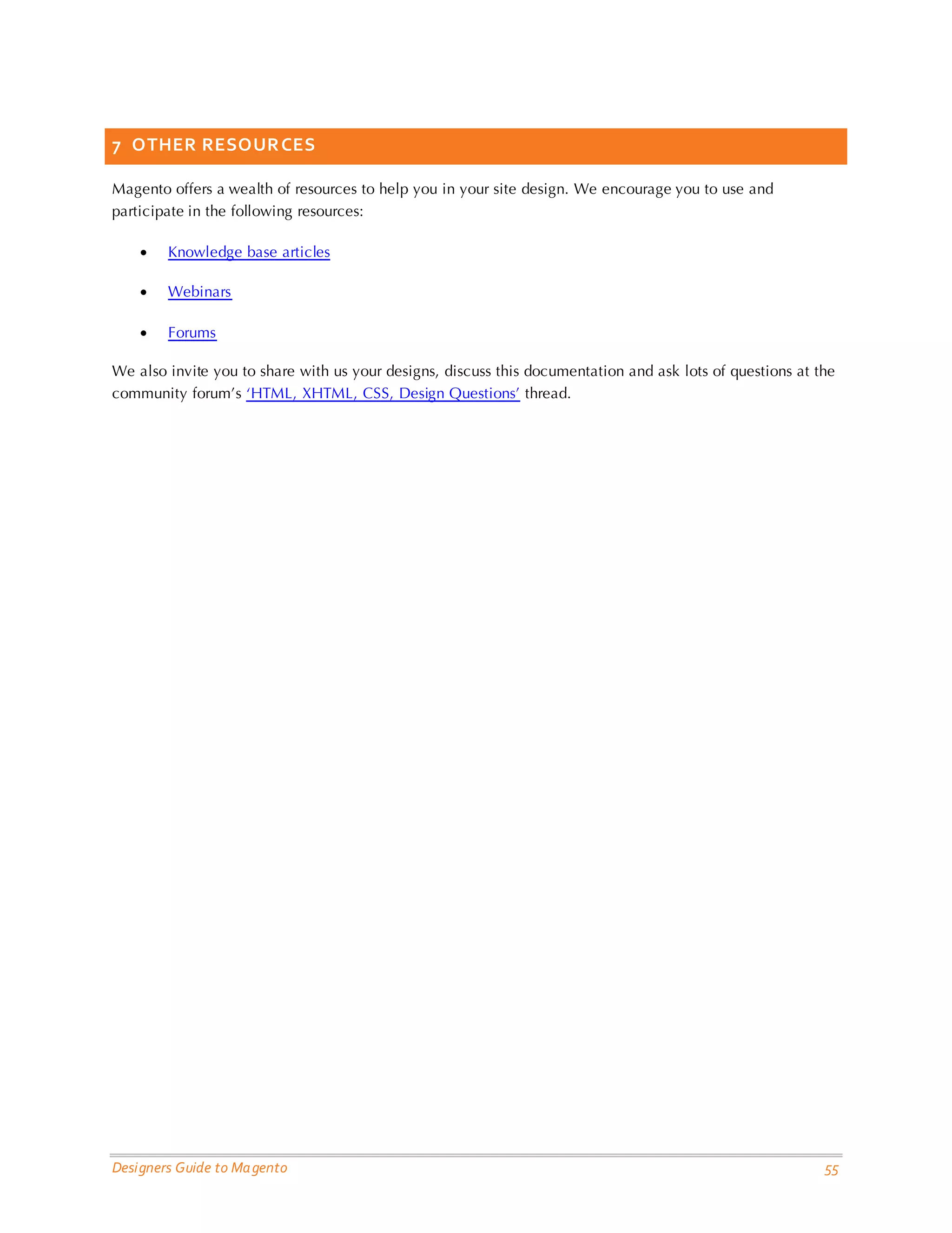 Designers Guide to Magento 55 
7 OTHER RESOURCES 
Magento offers a wealth of resources to help you in your site design. We encourage you to use and participate in the following resources: 
• Knowledge base articles 
• Webinars 
• Forums 
We also invite you to share with us your designs, discuss this documentation and ask lots of questions at the community forum’s ‘HTML, XHTML, CSS, Design Questions’ thread. 
 