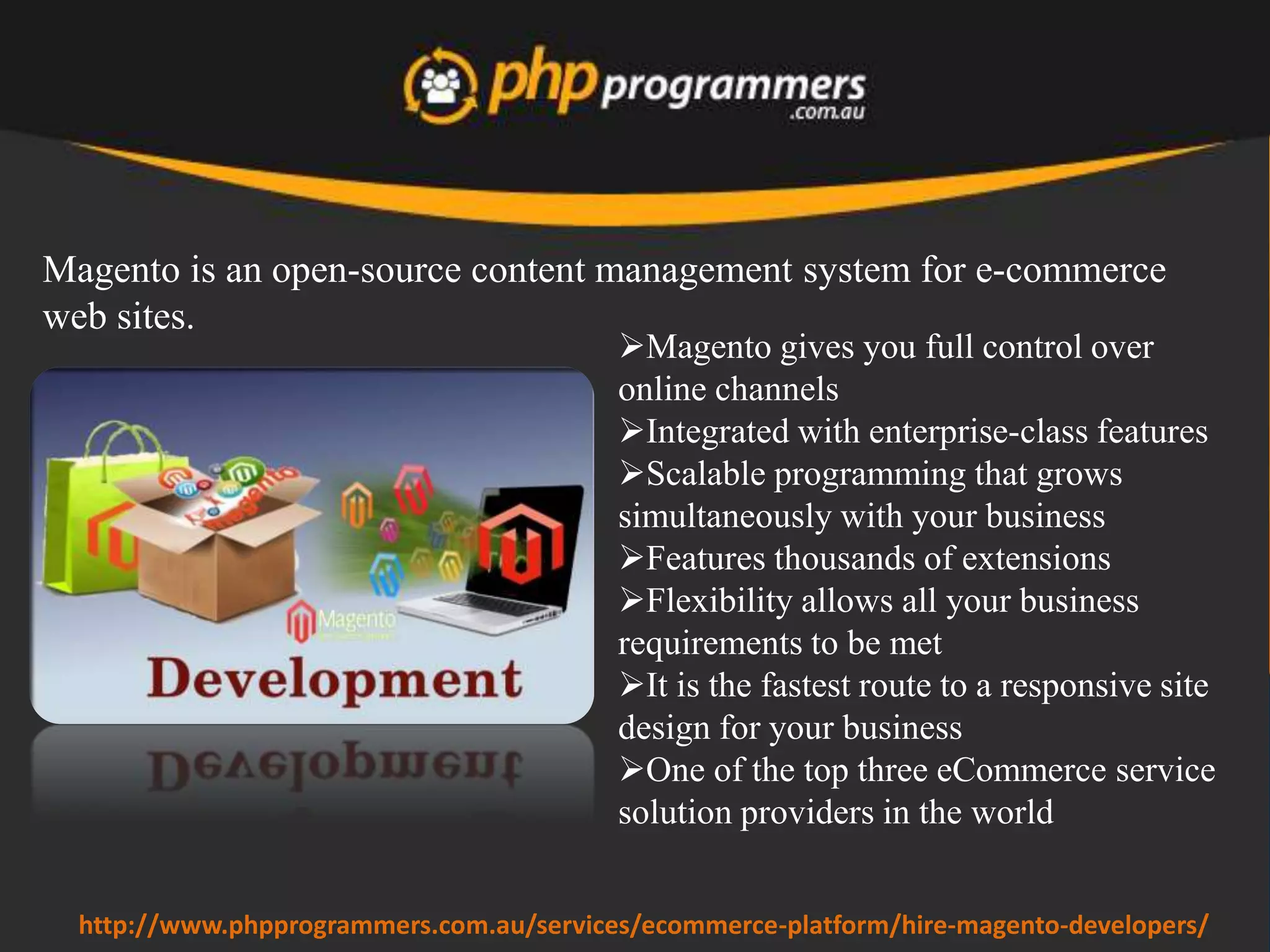 Magento developers
offer 'A' grade quality
development. They
develop ecommerce
solution those are cross
browser compatible,
W3C validated, clean
and table-less codes.
Magento developers
offer SEO friendly
development means they
use alt tags for all
product images.
www.phpprogrammers.com.au/hire-magento-developers/