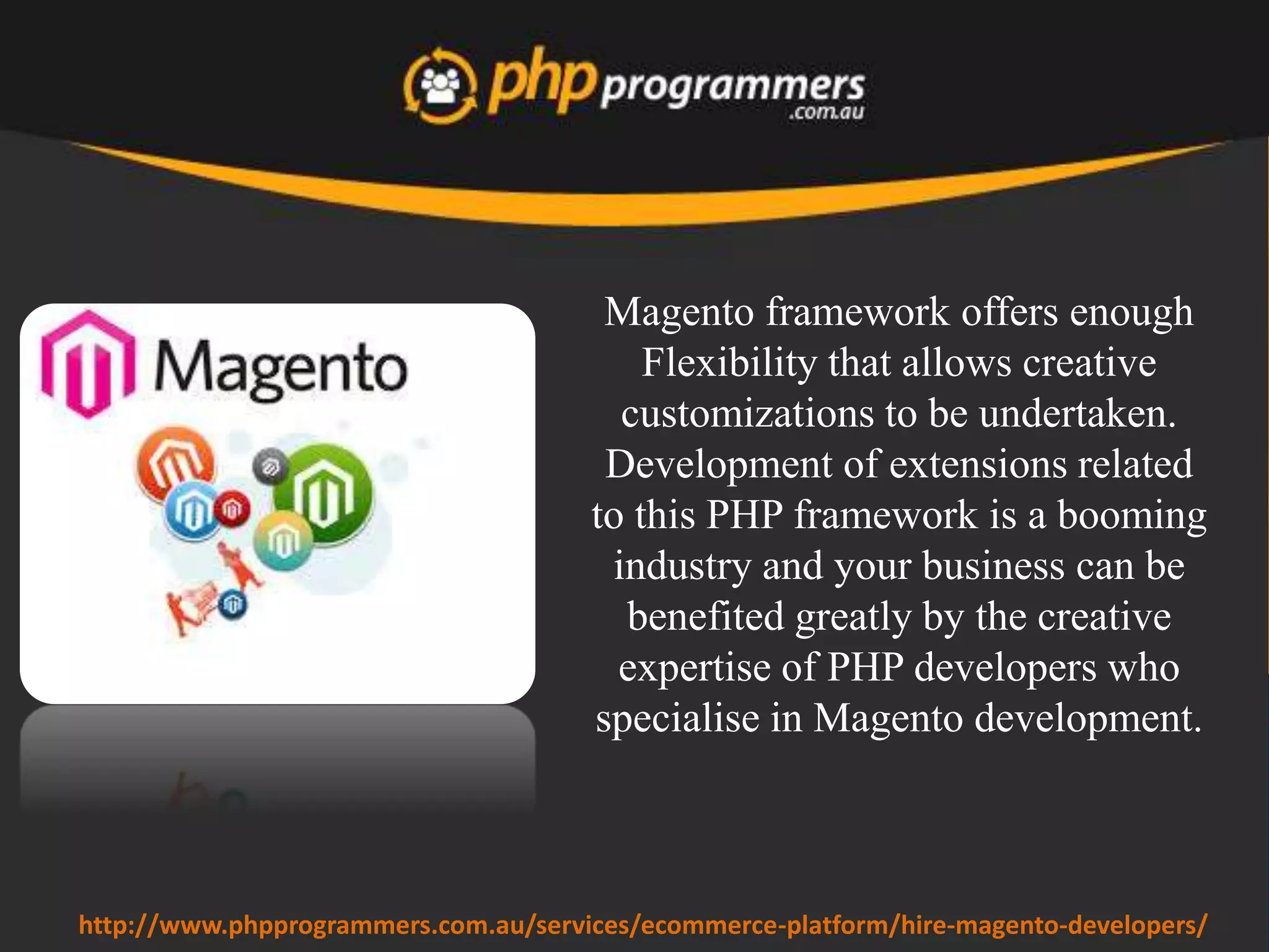 Hiring a reliable Magento developer is the most preferable
solution to get pixel perfect work without compromising
any quality standards. Outsourcing companies offer
flexible hiring schemes.
www.phpprogrammers.com.au/hire-magento-developers/