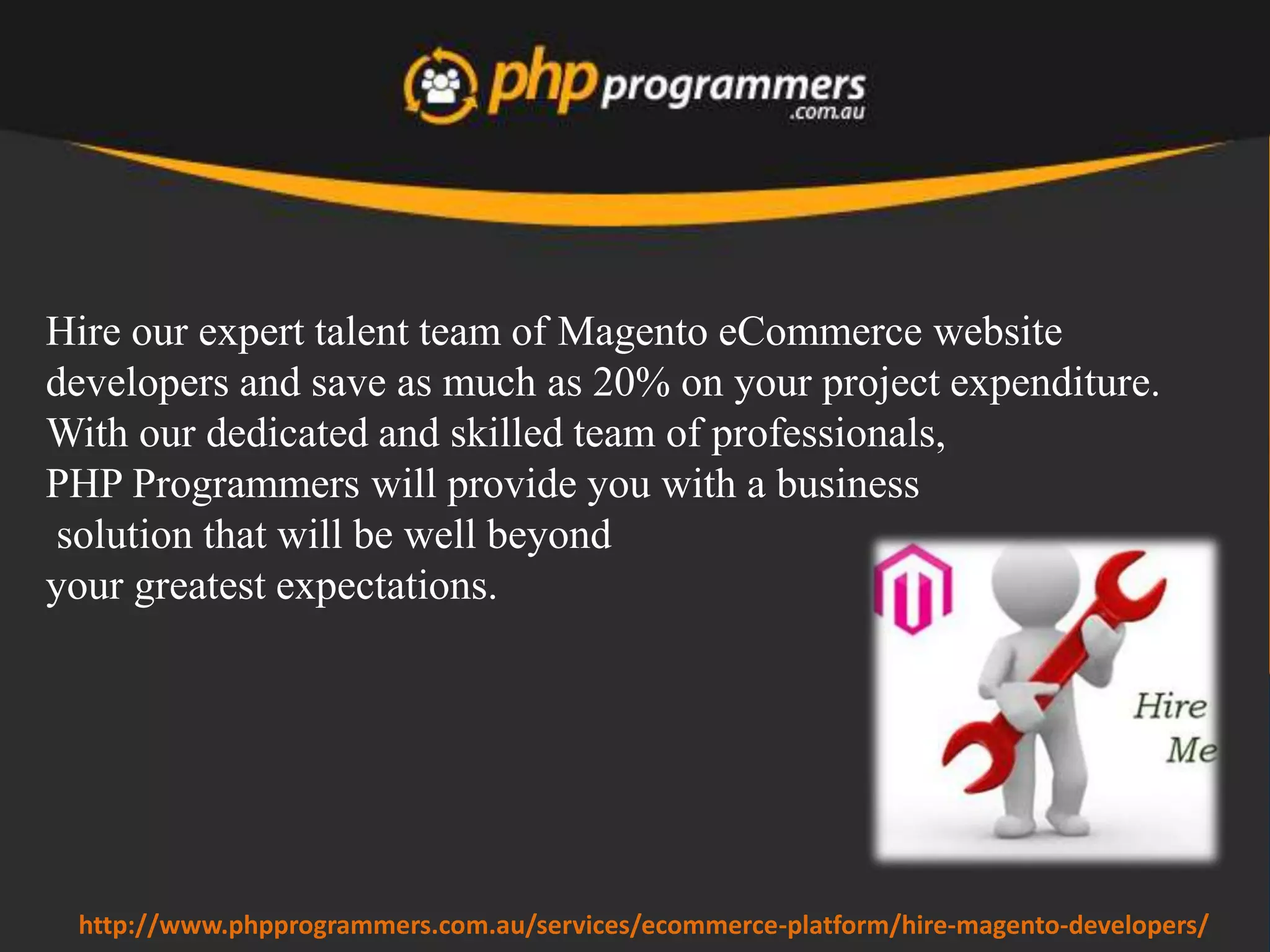Magento is a feature rich
solution. The standard
version of Magento
contains all features
required to implement a
good ecommerce store.
Basics such as the
shopping cart, catalog
management, search,
checkout and
administration functions
are all included.
www.phpprogrammers.com.au/hire-magento-developers/