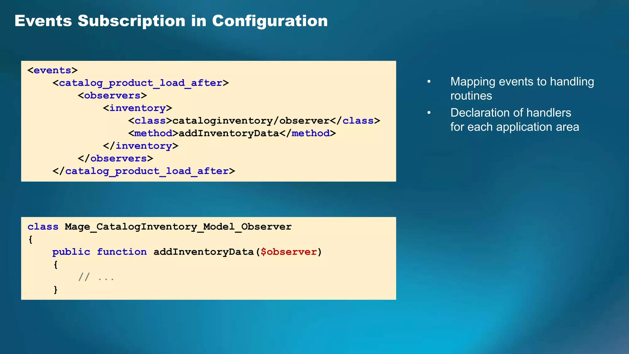 Events Subscription in Configuration

 <events>
     <catalog_product_load_after>                            •   Mapping events to handling
          <observers>                                            routines
              <inventory>
                                                             •   Declaration of handlers
                  <class>cataloginventory/observer</class>
                  <method>addInventoryData</method>
                                                                 for each application area
              </inventory>
          </observers>
     </catalog_product_load_after>




 class Mage_CatalogInventory_Model_Observer
 {
     public function addInventoryData($observer)
     {
         // ...
     }
 