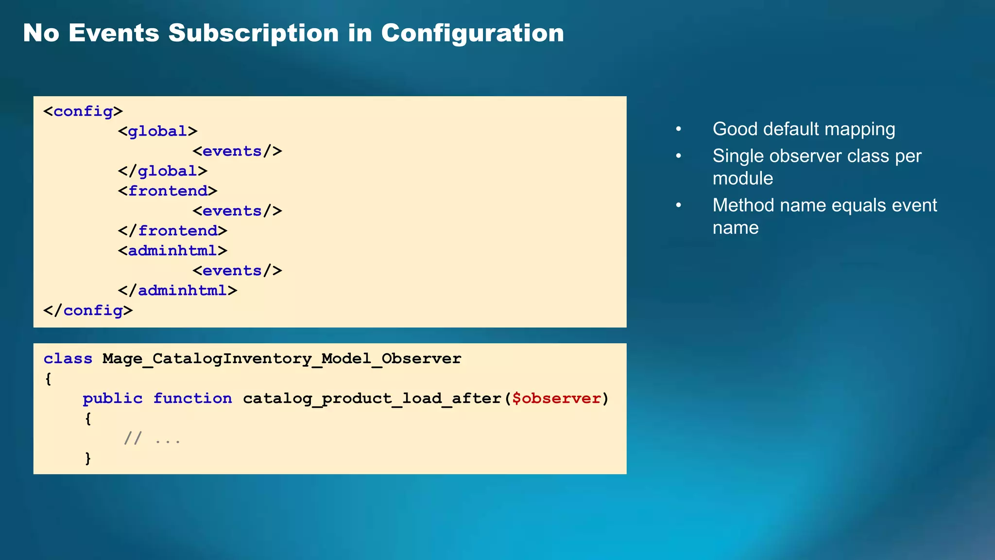 No Events Subscription in Configuration

 <config>
         <global>                                            •   Good default mapping
                 <events/>                                   •   Single observer class per
         </global>
                                                                 module
         <frontend>
                 <events/>                                   •   Method name equals event
         </frontend>                                             name
         <adminhtml>
                 <events/>
         </adminhtml>
 </config>

 class Mage_CatalogInventory_Model_Observer
 {
     public function catalog_product_load_after($observer)
     {
         // ...
     }
 