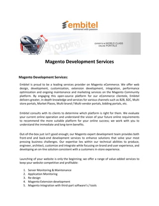 Magento Development Services

Magento Development Services:
Embitel is proud to be a leading services provider on Magento eCommerce. We offer web
design, development, customization, extension development, integration, performance
optimization and ongoing maintenance and marketing services on the Magento Community
platform. By engaging this open-source platform for our eCommerce clientele, Embitel
delivers greater, in-depth knowledge and services for various channels such as B2B, B2C, Multi
store portals, Market Places, Multi-brand / Multi-vendor portals, bidding portals, etc.


Embitel consults with its clients to determine which platform is right for them. We evaluate
your current online operation and understand the vision of your future online requirements
to recommend the more suitable platform for your online success; we work with you to
understand the immediate and long-term benefits.


Out-of-the-box just isn't good enough; our Magento expert development team provides both
front-end and back-end development services to enhance solutions that solve your most
pressing business challenges. Our expertise lies within our technical abilities to produce,
engineer, architect, customize and integrate while focusing on brand and user experience, and
developing an on-line solution consistent with a customers in-store experience.


Launching of your website is only the beginning; we offer a range of value-added services to
keep your website competitive and profitable:

  1.   Server Monitoring & Maintenance
  2.   Application Monitoring
  3.   Re-design
  4.   Magento Extension development
  5.   Magento Integration with third-part software’s / tools
 