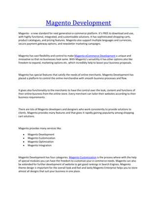 Magento Development
Magento - a new standard for next generation e-commerce platform. It’s FREE to download and use,
with highly functional, integrated, and customizable solutions. It has sophisticated shopping carts,
product catalogues, and pricing features. Magento also support multiple languages and currencies,
secure payment gateway options, and newsletter marketing campaigns.



Magento has vast flexibility and control to make Magento eCommerce Development a unique and
innovative so that no businesses look same. With Magento’s versatility it has other options also like
freedom to expand, marketing options etc. which incredibly help to boost your business proposals.



Magento has special features that satisfy the needs of online merchants. Magento Development has
placed a platform to control the online merchandise with smooth business processes and flow.



It gives also functionality to the merchants to have the control over the look, content and functions of
their online business from the online store. Every merchant can tailor their websites according to their
business requirements.



There are lots of Magento developers and designers who work consistently to provide solutions to
clients. Magento provides many features and that gives it rapidly gaining popularity among shopping
cart solutions.



Magento provides many services like:

        Magento Development
        Magento Customization
        Magento Optimization
        Magento Integration



Magento Development has four categories. Magento Customization is the process where with the help
of special modules you can have the freedom to customize your e-commerce needs. Magento can also
be extended for further development of website to get good rankings in Search Engines. Magento
theme design is important for the overall look and feel and lastly Magento Enterprise helps you to store
almost all designs that suit your business in one place.
 