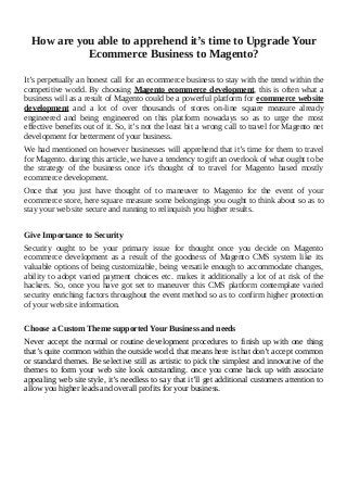How are you able to apprehend it’s time to Upgrade Your
Ecommerce Business to Magento?
It’s perpetually an honest call for an ecommerce business to stay with the trend within the
competitive world. By choosing Magento ecommerce development, this is often what a
business will as a result of Magento could be a powerful platform for ecommerce website
development and a lot of over thousands of stores on-line square measure already
engineered and being engineered on this platform nowadays so as to urge the most
effective benefits out of it. So, it’s not the least bit a wrong call to travel for Magento net
development for betterment of your business.
We had mentioned on however businesses will apprehend that it’s time for them to travel
for Magento. during this article, we have a tendency to gift an overlook of what ought to be
the strategy of the business once it's thought of to travel for Magento based mostly
ecommerce development.
Once that you just have thought of to maneuver to Magento for the event of your
ecommerce store, here square measure some belongings you ought to think about so as to
stay your web site secure and running to relinquish you higher results.
Give Importance to Security
Security ought to be your primary issue for thought once you decide on Magento
ecommerce development as a result of the goodness of Magento CMS system like its
valuable options of being customizable, being versatile enough to accommodate changes,
ability to adopt varied payment choices etc. makes it additionally a lot of at risk of the
hackers. So, once you have got set to maneuver this CMS platform contemplate varied
security enriching factors throughout the event method so as to confirm higher protection
of your web site information.
Choose a Custom Theme supported Your Business and needs
Never accept the normal or routine development procedures to finish up with one thing
that’s quite common within the outside world. that means here is that don’t accept common
or standard themes. Be selective still as artistic to pick the simplest and innovative of the
themes to form your web site look outstanding. once you come back up with associate
appealing web site style, it’s needless to say that it’ll get additional customers attention to
allow you higher leads and overall profits for your business.
 