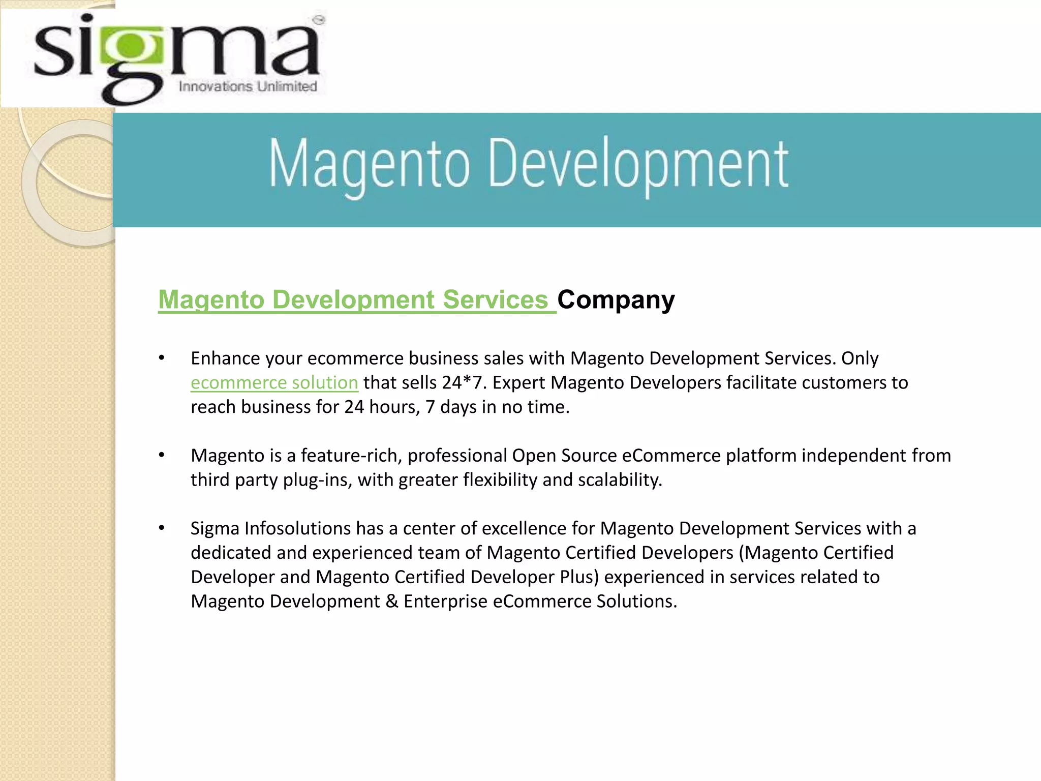 Magento Development Services Company
• Enhance your ecommerce business sales with Magento Development Services. Only
ecommerce solution that sells 24*7. Expert Magento Developers facilitate customers to
reach business for 24 hours, 7 days in no time.
• Magento is a feature-rich, professional Open Source eCommerce platform independent from
third party plug-ins, with greater flexibility and scalability.
• Sigma Infosolutions has a center of excellence for Magento Development Services with a
dedicated and experienced team of Magento Certified Developers (Magento Certified
Developer and Magento Certified Developer Plus) experienced in services related to
Magento Development & Enterprise eCommerce Solutions.
 