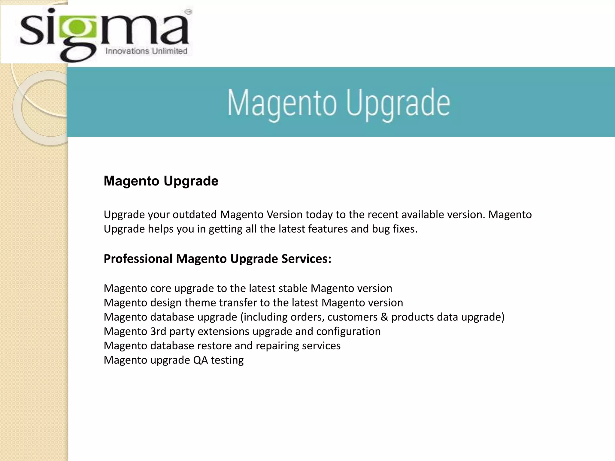 Magento Upgrade
Upgrade your outdated Magento Version today to the recent available version. Magento
Upgrade helps you in getting all the latest features and bug fixes.
Professional Magento Upgrade Services:
Magento core upgrade to the latest stable Magento version
Magento design theme transfer to the latest Magento version
Magento database upgrade (including orders, customers & products data upgrade)
Magento 3rd party extensions upgrade and configuration
Magento database restore and repairing services
Magento upgrade QA testing
 