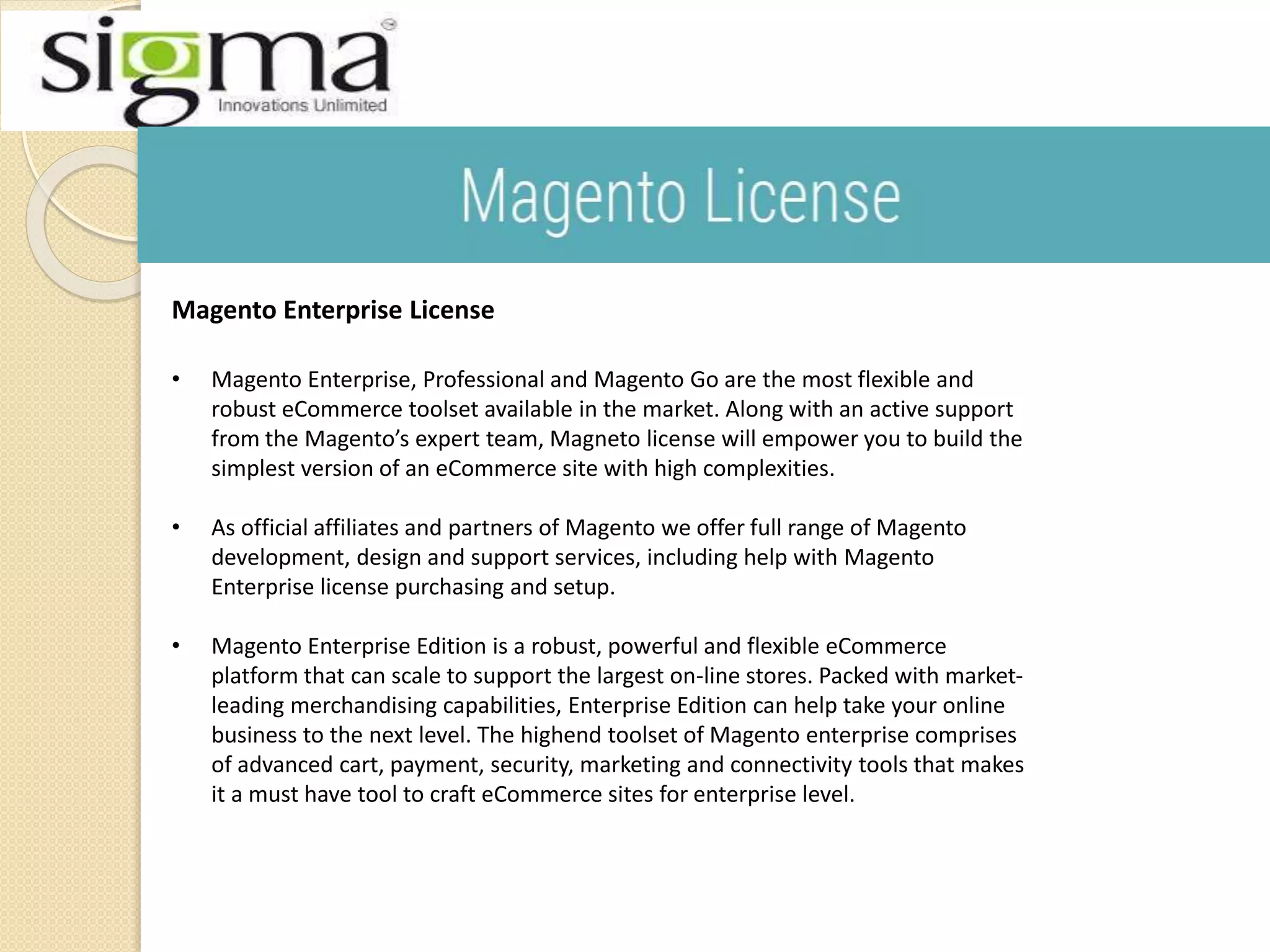 Magento Enterprise License
• Magento Enterprise, Professional and Magento Go are the most flexible and
robust eCommerce toolset available in the market. Along with an active support
from the Magento’s expert team, Magneto license will empower you to build the
simplest version of an eCommerce site with high complexities.
• As official affiliates and partners of Magento we offer full range of Magento
development, design and support services, including help with Magento
Enterprise license purchasing and setup.
• Magento Enterprise Edition is a robust, powerful and flexible eCommerce
platform that can scale to support the largest on-line stores. Packed with market-
leading merchandising capabilities, Enterprise Edition can help take your online
business to the next level. The highend toolset of Magento enterprise comprises
of advanced cart, payment, security, marketing and connectivity tools that makes
it a must have tool to craft eCommerce sites for enterprise level.
 