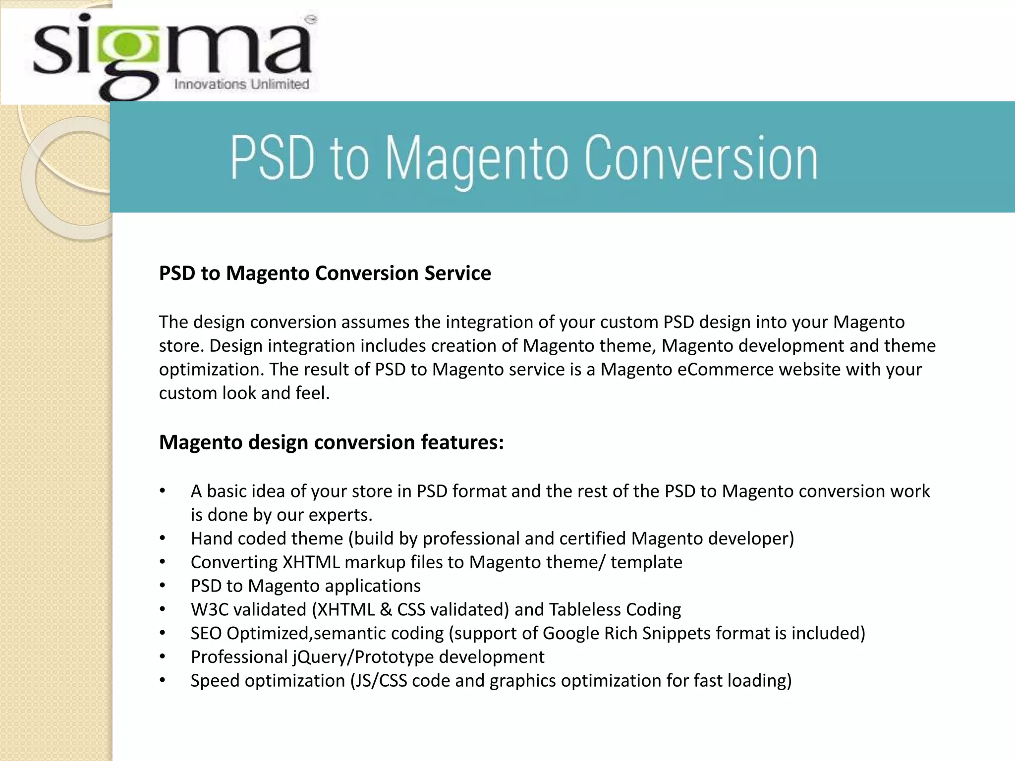 PSD to Magento Conversion Service
The design conversion assumes the integration of your custom PSD design into your Magento
store. Design integration includes creation of Magento theme, Magento development and theme
optimization. The result of PSD to Magento service is a Magento eCommerce website with your
custom look and feel.
Magento design conversion features:
• A basic idea of your store in PSD format and the rest of the PSD to Magento conversion work
is done by our experts.
• Hand coded theme (build by professional and certified Magento developer)
• Converting XHTML markup files to Magento theme/ template
• PSD to Magento applications
• W3C validated (XHTML & CSS validated) and Tableless Coding
• SEO Optimized,semantic coding (support of Google Rich Snippets format is included)
• Professional jQuery/Prototype development
• Speed optimization (JS/CSS code and graphics optimization for fast loading)
 