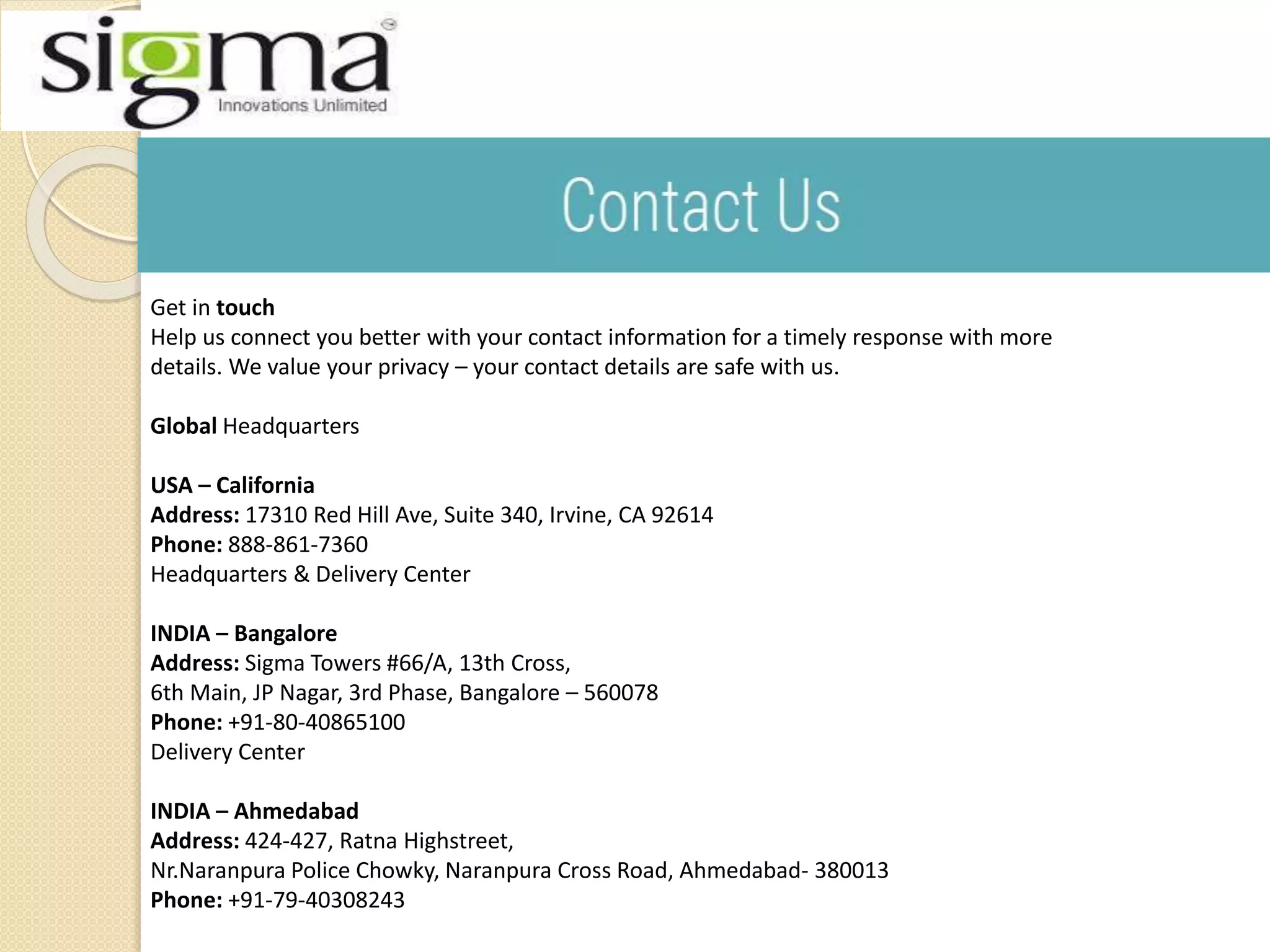 Get in touch
Help us connect you better with your contact information for a timely response with more
details. We value your privacy – your contact details are safe with us.
Global Headquarters
USA – California
Address: 17310 Red Hill Ave, Suite 340, Irvine, CA 92614
Phone: 888-861-7360
Headquarters & Delivery Center
INDIA – Bangalore
Address: Sigma Towers #66/A, 13th Cross,
6th Main, JP Nagar, 3rd Phase, Bangalore – 560078
Phone: +91-80-40865100
Delivery Center
INDIA – Ahmedabad
Address: 424-427, Ratna Highstreet,
Nr.Naranpura Police Chowky, Naranpura Cross Road, Ahmedabad- 380013
Phone: +91-79-40308243
 