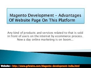 Any kind of products and services related to that is sold
     in front of users on the internet by ecommerce process.
            Now a day online marketing is on boom...




Website:- http://www.grbrains.com/Magento-development-india.html
 