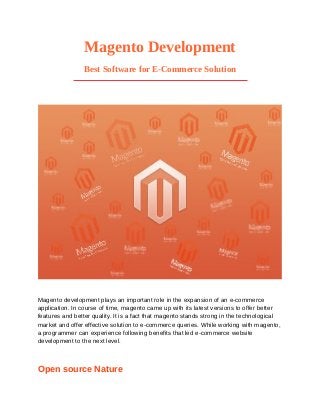 Magento Development
                Best Software for E-Commerce Solution




Magento development plays an important role in the expansion of an e-commerce
application. In course of time, magento came up with its latest versions to offer better
features and better quality. It is a fact that magento stands strong in the technological
market and offer effective solution to e-commerce queries. While working with magento,
a programmer can experience following benefits that led e-commerce website
development to the next level.



Open source Nature
 