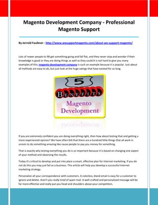 Magento Development Company - Professional
                Magento Support
__________________________________________________________
By Jerrold Faulkner - http://www.wesupportmagento.com/about-we-support-magento/



Lots of newer people to IM get something going and fall flat, and they never stop and wonder if their
knowledge is good or they are doing things as well as they could.It is not hard to give you many
examples of this; magento development company is such an example because it is popular. Just about
all methods are easy to do, but just look at the huge swings that have existed for so long.




If you are extremely confident you are doing everything right, then how about testing that and getting a
more experienced opinion? We have often felt that there are a hundred little things that all work in
unison to do something amazing like cause people to pay you money for something.

That is exactly why testing everything you do is so important because it is based on changing one aspect
of your method and observing the results.

Today it's critical to develop and put into place a smart, effective plan for Internet marketing. If you do
not do this you may just fail as a business. This article will help you develop a successful Internet
marketing strategy.

Personalize all your correspondence with customers. A colorless, bland email is easy for a customer to
ignore and delete. Aren't you really tired of spam mail. A well-crafted and personalized message will be
far more effective and really put you head and shoulders above your competitors.
 