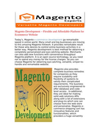 Magento Development – Flexible and Affordable Platform for
Ecommerce Website
Today’s, Magento e-commerce development go remarkable
speed in online world. Many small and big businesses are moving
to this amazing Magento fretwork. It provides remarkable result
for those who desires to control online business activities in a
better way. Magento development is best method for obtaining a
completely personalized and eye-catching website. Merchants
can also add new functions with convenience throughout
Magento platform. It is an open source technology, so you need
not to spend any money for the license charges. So you can
choose Magento for obtaining eye-catching, versatile, simper-to-
handle and remarkable website.

                                    Magento also provides
                                   complete business remedies
                                   for companies as they
                                   require scalability and
                                   flexibility of systems to
                                   satisfy their complicated
                                   requirements. The business
                                   are exclusively engineered to
                                   offer database and code-
                                   level access . In-additional,
                                   they are ideal for making
                                   solid web solutions APIs
                                   along with a lot of extensions
                                   and plug-ins which one can
                                   choose from the web store
                                   and personalize. Magento e-
                                   commerce shopping cart has
                                   innovative features and
                                   functionalities, which
                                   providers a huge versatility
 