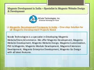 Magento Development in India – Specialist in Magento Website Design
& Development
 Magento Development Company in India – One stop Solution for
all Magento Development Projects Need
Ncode Technologies is a specialist in Developing Magento
Website/Store/eCommerce. We offer Magento Development, Magento
Website Development, Magento Website Design, Magento Customization,
PSD to Magento, Magento Module Development, Magento Extension
Development, Magento Enterprise Development, Magento Go Design
with all latest features.
 