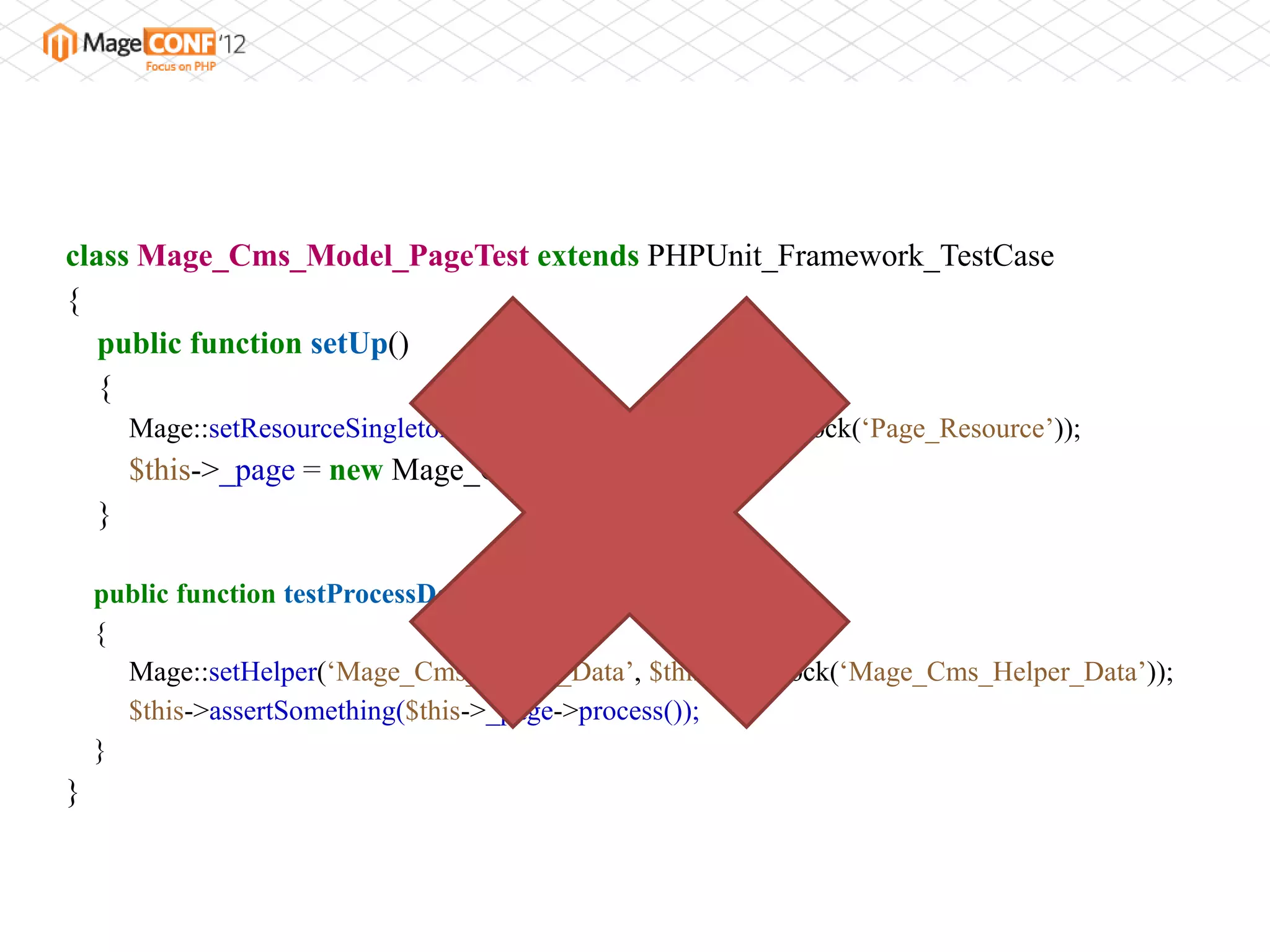 class Mage_Cms_Model_PageTest extends PHPUnit_Framework_TestCase
{
   public function setUp()
   {
        Mage::setResourceSingleton(„Page_Resource‟, $this->getMock(„Page_Resource‟));
        $this->_page = new Mage_Cms_Model_Page();
    }

    public function testProcessDoesSomething()
    {
      Mage::setHelper(„Mage_Cms_Helper_Data‟, $this->getMock(„Mage_Cms_Helper_Data‟));
      $this->assertSomething($this->_page->process());
    }
}
 