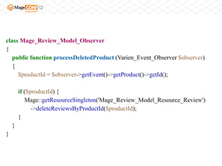 class Mage_Review_Model_Observer
{
   public function processDeletedProduct (Varien_Event_Observer $observer)
   {
     $productId = $observer->getEvent()->getProduct()->getId();

        if ($productId) {
           Mage::getResourceSingleton('Mage_Review_Model_Resource_Review')
              ->deleteReviewsByProductId($productId);
        }
    }
}
 