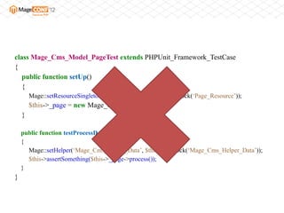 class Mage_Cms_Model_PageTest extends PHPUnit_Framework_TestCase
{
   public function setUp()
   {
        Mage::setResourceSingleton(„Page_Resource‟, $this->getMock(„Page_Resource‟));
        $this->_page = new Mage_Cms_Model_Page();
    }

    public function testProcessDoesSomething()
    {
      Mage::setHelper(„Mage_Cms_Helper_Data‟, $this->getMock(„Mage_Cms_Helper_Data‟));
      $this->assertSomething($this->_page->process());
    }
}
 