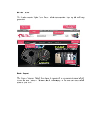 Header Layout
The Header magento Digital Store Theme, admin can customize logo, top link and image
promotion
Footer Layout
The footer of Magento Digital Store theme is redesigned so you can create more helpful
content for your customers. News section is on homepage so that customers can read all
news on your store…
 