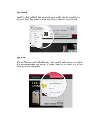 Ajax Search
Search box feels mobilized with ajax search, giving results after few seconds typing
keywords. Users filter categories in the search box for more their expected result
Ajax Cart
With our Magento Ajax Cart Pro Extension, users can add, update or remove products
from an Ajax pop-up on your Magento eCommerce store in a much easier way, without
reloading the cart continuously.
 