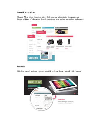Powerful Mega Menu
Magento Mega Menu Extension allows both user and administrator to manage and
display all kinds of information flexibly optimizing your website navigation performance.
SlideShow
Slideshow as well as brand logos are available with the theme, with clickable buttons.
 