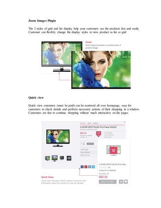 Zoom Images Plugin
The 2 styles of grid and list display help your customers see the products fast and easily.
Customer can flexibly change the display styles to view product as list or grid
Quick view
Quick view extension (must be paid) can be scattered all over homepage, easy for
customers to check details and perform necessary actions of their shopping in a window.
Customers are fast to continue shopping without much interaction on the pages.
 