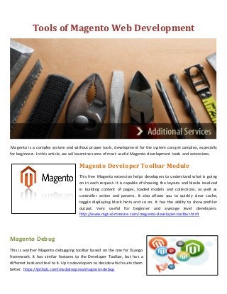 Tools of Magento Web Development




 Magento is a complex system and without proper tools, development for the system can get complex, especially
for beginners. In this article, we will examine some of most useful Magento development tools and extensions.

                                      Magento Developer Toolbar Module
                                      This free Magento extension helps developers to understand what is going
                                      on in each request. It is capable of showing the layouts and blocks involved
                                      in building content of pages, loaded models and collections, as well as
                                      controller action and params. It also allows you to quickly clear cache,
                                      toggle displaying block hints and so on. It has the ability to show profiler
                                      output. Very useful for beginner and average level developers.
                                      http://www.mgt-commerce.com/magento-developer-toolbar.html




Magento Debug
This is another Magento debugging toolbar based on the one for Django
framework. It has similar features to the Developer Toolbar, but has a
different look and feel to it. Up to developers to decide which suits them
better. https://github.com/madalinoprea/magneto-debug
 