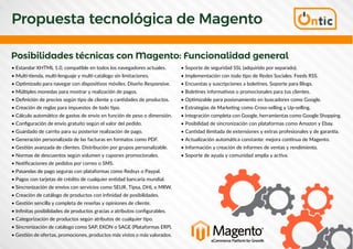 Propuesta tecnológica de Magento
Posibilidades técnicas con Magento: Funcionalidad general
• Estandar XHTML 1.0, compatible en todos los navegadores actuales.
• Multi-tienda, multi-lenguaje y multi-catálogo sin limitaciones.
• Optimizado para navegar con dispositivos móviles. Diseño Responsive.
• Múltiples monedas para mostrar y realización de pagos.
• Definición de precios según tipo de cliente y cantidades de productos.
• Creación de reglas para impuestos de todo tipo.
• Cálculo automático de gastos de envío en función de peso o dimensión.
• Configuración de envío gratuito según el valor del pedido.
• Guardado de carrito para su posterior realización de pago.
• Generación personalizada de las facturas en formatos como PDF.
• Gestión avanzada de clientes. Distribución por grupos personalizable.
• Normas de descuentos según volumen y cupones promocionales.
• Notificaciones de pedidos por correo o SMS.
• Pasarelas de pago seguras con plataformas como Redsys o Paypal.
• Pagos con tarjetas de crédito de cualquier entidad bancaria mundial.
• Sincronización de envíos con servicios como SEUR, Tipsa, DHL o MRW.
• Creación de catálogo de productos con infinidad de posibilidades.
• Gestión sencilla y completa de reseñas y opiniones de cliente.
• Infinitas posibilidades de productos gracias a atributos configurables.
• Categorización de productos según atributos de cualquier tipo.
• Sincronización de catálogo como SAP, EKON o SAGE (Plataformas ERP).
• Gestión de ofertas, promociones, productos más vistos o más valorados.
• Soporte de seguridad SSL (adquirido por separado).
• Implementación con todo tipo de Redes Sociales. Feeds RSS.
• Encuestas y suscripciones a boletines. Soporte para Blogs.
• Boletines informativos o promocionales para tus clientes.
• Optimizable para posionamiento en buscadores como Google.
• Estrategias de Marketing como Cross-selling y Up-selling.
• Integración completa con Google, herramientas como Google Shopping.
• Posibilidad de sincronización con plataformas como Amazon y Ebay.
• Cantidad ilimitada de extensiones y extras profesionales y de garantía.
• Actualización automática constante: mejora continua de Magento.
• Información y creación de informes de ventas y rendimiento.
• Soporte de ayuda y comunidad amplia y activa.
 