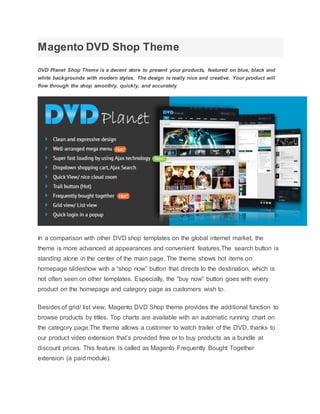 Magento DVD Shop Theme
DVD Planet Shop Theme is a decent store to present your products, featured on blue, black and
white backgrounds with modern styles. The design is really nice and creative. Your product will
flow through the shop smoothly, quickly, and accurately
In a comparison with other DVD shop templates on the global internet market, the
theme is more advanced at appearances and convenient features.The search button is
standing alone in the center of the main page. The theme shows hot items on
homepage slideshow with a “shop now” button that directs to the destination, which is
not often seen on other templates. Especially, the “buy now” button goes with every
product on the homepage and category page as customers wish to.
Besides of grid/ list view, Magento DVD Shop theme provides the additional function to
browse products by titles. Top charts are available with an automatic running chart on
the category page.The theme allows a customer to watch trailer of the DVD, thanks to
our product video extension that’s provided free or to buy products as a bundle at
discount prices. This feature is called as Magento Frequently Bought Together
extension (a paid module).
 
