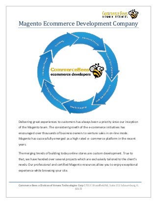 Commerce Bees a Division of Ameex Technologies Corp 1701 E Woodfield Rd, Suite 211 Schaumburg, IL
60173
Magento Ecommerce Development Company
Delivering great experiences to customers has always been a priority since our inception
of the Magento team. The consistent growth of the e-commerce initiatives has
encouraged over thousands of business owners to venture sales in on-line mode.
Magento has successfully emerged as a high rated e- commerce platform in the recent
years.
The merging trends of building today online stores are custom development. True to
that, we have handed over several projects which are exclusively tailored to the client’s
needs. Our professional and certified Magento resources allow you to enjoy exceptional
experience while browsing your site.
 